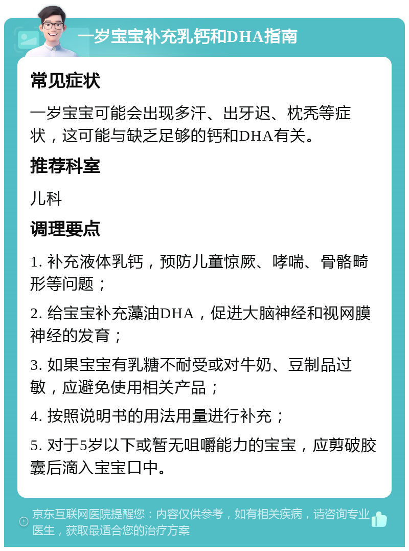 一岁宝宝补充乳钙和DHA指南 常见症状 一岁宝宝可能会出现多汗、出牙迟、枕秃等症状，这可能与缺乏足够的钙和DHA有关。 推荐科室 儿科 调理要点 1. 补充液体乳钙，预防儿童惊厥、哮喘、骨骼畸形等问题； 2. 给宝宝补充藻油DHA，促进大脑神经和视网膜神经的发育； 3. 如果宝宝有乳糖不耐受或对牛奶、豆制品过敏，应避免使用相关产品； 4. 按照说明书的用法用量进行补充； 5. 对于5岁以下或暂无咀嚼能力的宝宝，应剪破胶囊后滴入宝宝口中。