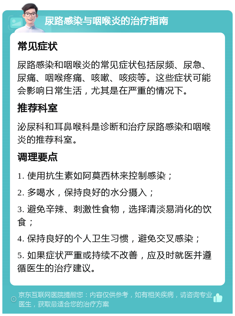 尿路感染与咽喉炎的治疗指南 常见症状 尿路感染和咽喉炎的常见症状包括尿频、尿急、尿痛、咽喉疼痛、咳嗽、咳痰等。这些症状可能会影响日常生活，尤其是在严重的情况下。 推荐科室 泌尿科和耳鼻喉科是诊断和治疗尿路感染和咽喉炎的推荐科室。 调理要点 1. 使用抗生素如阿莫西林来控制感染； 2. 多喝水，保持良好的水分摄入； 3. 避免辛辣、刺激性食物，选择清淡易消化的饮食； 4. 保持良好的个人卫生习惯，避免交叉感染； 5. 如果症状严重或持续不改善，应及时就医并遵循医生的治疗建议。