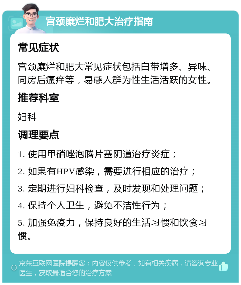 宫颈糜烂和肥大治疗指南 常见症状 宫颈糜烂和肥大常见症状包括白带增多、异味、同房后瘙痒等，易感人群为性生活活跃的女性。 推荐科室 妇科 调理要点 1. 使用甲硝唑泡腾片塞阴道治疗炎症； 2. 如果有HPV感染，需要进行相应的治疗； 3. 定期进行妇科检查，及时发现和处理问题； 4. 保持个人卫生，避免不洁性行为； 5. 加强免疫力，保持良好的生活习惯和饮食习惯。