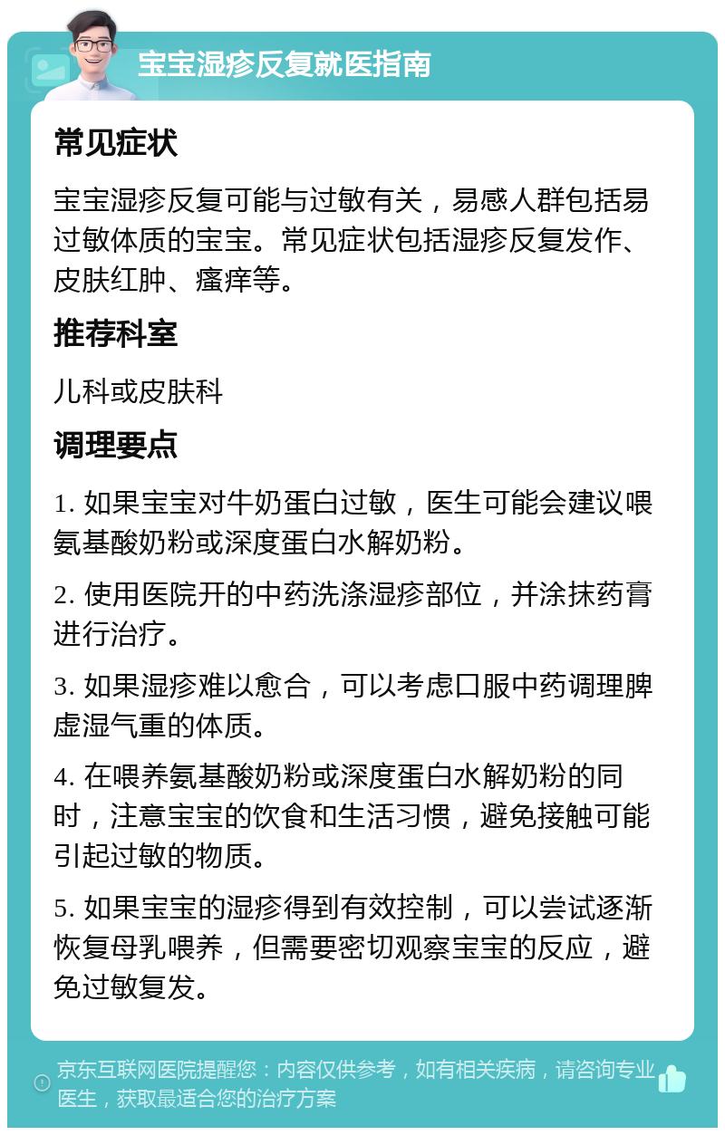 宝宝湿疹反复就医指南 常见症状 宝宝湿疹反复可能与过敏有关，易感人群包括易过敏体质的宝宝。常见症状包括湿疹反复发作、皮肤红肿、瘙痒等。 推荐科室 儿科或皮肤科 调理要点 1. 如果宝宝对牛奶蛋白过敏，医生可能会建议喂氨基酸奶粉或深度蛋白水解奶粉。 2. 使用医院开的中药洗涤湿疹部位，并涂抹药膏进行治疗。 3. 如果湿疹难以愈合，可以考虑口服中药调理脾虚湿气重的体质。 4. 在喂养氨基酸奶粉或深度蛋白水解奶粉的同时，注意宝宝的饮食和生活习惯，避免接触可能引起过敏的物质。 5. 如果宝宝的湿疹得到有效控制，可以尝试逐渐恢复母乳喂养，但需要密切观察宝宝的反应，避免过敏复发。