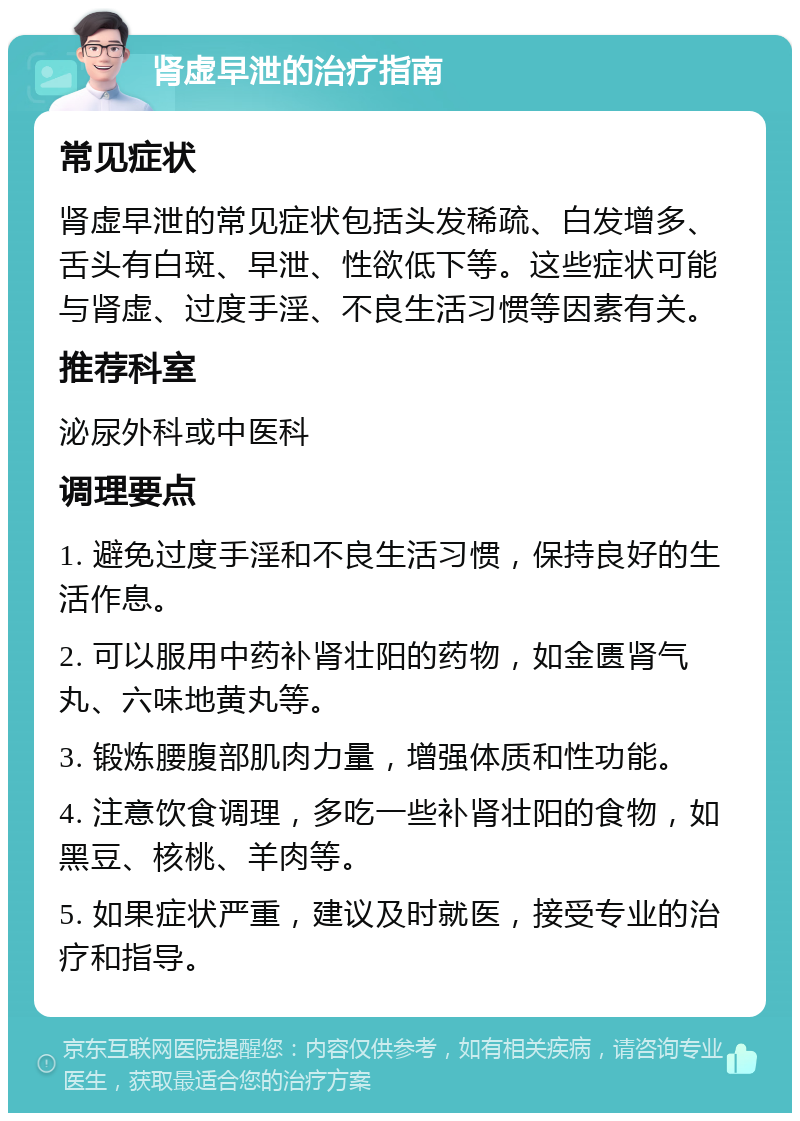 肾虚早泄的治疗指南 常见症状 肾虚早泄的常见症状包括头发稀疏、白发增多、舌头有白斑、早泄、性欲低下等。这些症状可能与肾虚、过度手淫、不良生活习惯等因素有关。 推荐科室 泌尿外科或中医科 调理要点 1. 避免过度手淫和不良生活习惯，保持良好的生活作息。 2. 可以服用中药补肾壮阳的药物，如金匮肾气丸、六味地黄丸等。 3. 锻炼腰腹部肌肉力量，增强体质和性功能。 4. 注意饮食调理，多吃一些补肾壮阳的食物，如黑豆、核桃、羊肉等。 5. 如果症状严重，建议及时就医，接受专业的治疗和指导。