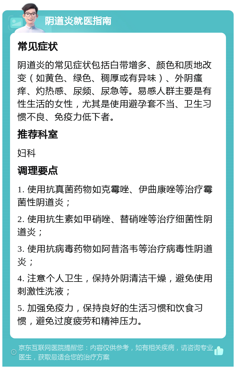 阴道炎就医指南 常见症状 阴道炎的常见症状包括白带增多、颜色和质地改变（如黄色、绿色、稠厚或有异味）、外阴瘙痒、灼热感、尿频、尿急等。易感人群主要是有性生活的女性，尤其是使用避孕套不当、卫生习惯不良、免疫力低下者。 推荐科室 妇科 调理要点 1. 使用抗真菌药物如克霉唑、伊曲康唑等治疗霉菌性阴道炎； 2. 使用抗生素如甲硝唑、替硝唑等治疗细菌性阴道炎； 3. 使用抗病毒药物如阿昔洛韦等治疗病毒性阴道炎； 4. 注意个人卫生，保持外阴清洁干燥，避免使用刺激性洗液； 5. 加强免疫力，保持良好的生活习惯和饮食习惯，避免过度疲劳和精神压力。