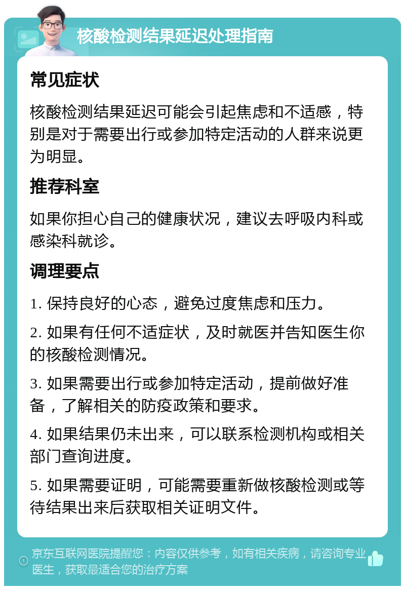 核酸检测结果延迟处理指南 常见症状 核酸检测结果延迟可能会引起焦虑和不适感，特别是对于需要出行或参加特定活动的人群来说更为明显。 推荐科室 如果你担心自己的健康状况，建议去呼吸内科或感染科就诊。 调理要点 1. 保持良好的心态，避免过度焦虑和压力。 2. 如果有任何不适症状，及时就医并告知医生你的核酸检测情况。 3. 如果需要出行或参加特定活动，提前做好准备，了解相关的防疫政策和要求。 4. 如果结果仍未出来，可以联系检测机构或相关部门查询进度。 5. 如果需要证明，可能需要重新做核酸检测或等待结果出来后获取相关证明文件。