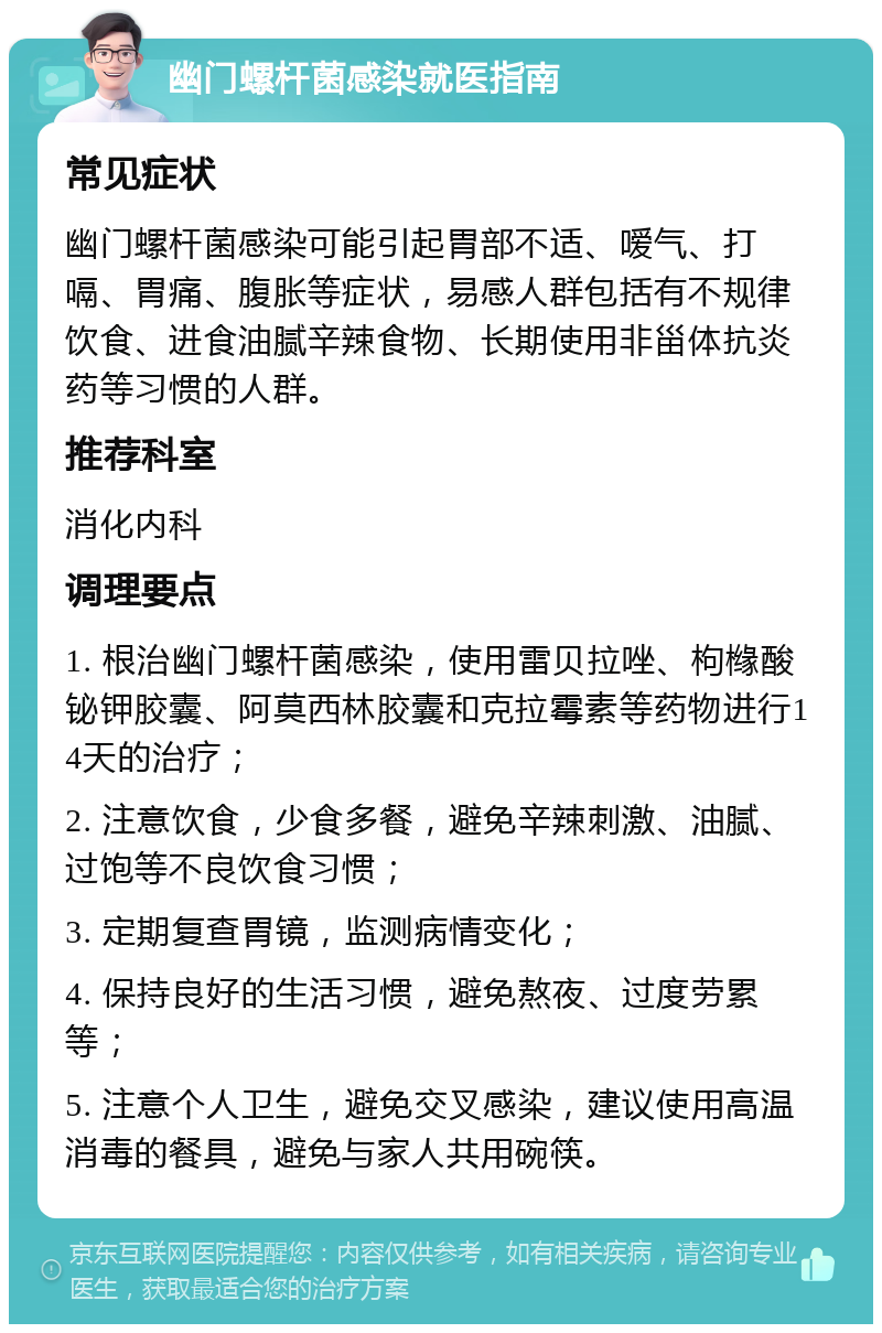 幽门螺杆菌感染就医指南 常见症状 幽门螺杆菌感染可能引起胃部不适、嗳气、打嗝、胃痛、腹胀等症状，易感人群包括有不规律饮食、进食油腻辛辣食物、长期使用非甾体抗炎药等习惯的人群。 推荐科室 消化内科 调理要点 1. 根治幽门螺杆菌感染，使用雷贝拉唑、枸橼酸铋钾胶囊、阿莫西林胶囊和克拉霉素等药物进行14天的治疗； 2. 注意饮食，少食多餐，避免辛辣刺激、油腻、过饱等不良饮食习惯； 3. 定期复查胃镜，监测病情变化； 4. 保持良好的生活习惯，避免熬夜、过度劳累等； 5. 注意个人卫生，避免交叉感染，建议使用高温消毒的餐具，避免与家人共用碗筷。