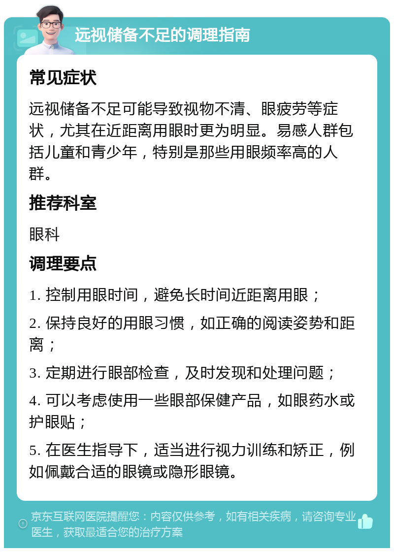 远视储备不足的调理指南 常见症状 远视储备不足可能导致视物不清、眼疲劳等症状，尤其在近距离用眼时更为明显。易感人群包括儿童和青少年，特别是那些用眼频率高的人群。 推荐科室 眼科 调理要点 1. 控制用眼时间，避免长时间近距离用眼； 2. 保持良好的用眼习惯，如正确的阅读姿势和距离； 3. 定期进行眼部检查，及时发现和处理问题； 4. 可以考虑使用一些眼部保健产品，如眼药水或护眼贴； 5. 在医生指导下，适当进行视力训练和矫正，例如佩戴合适的眼镜或隐形眼镜。