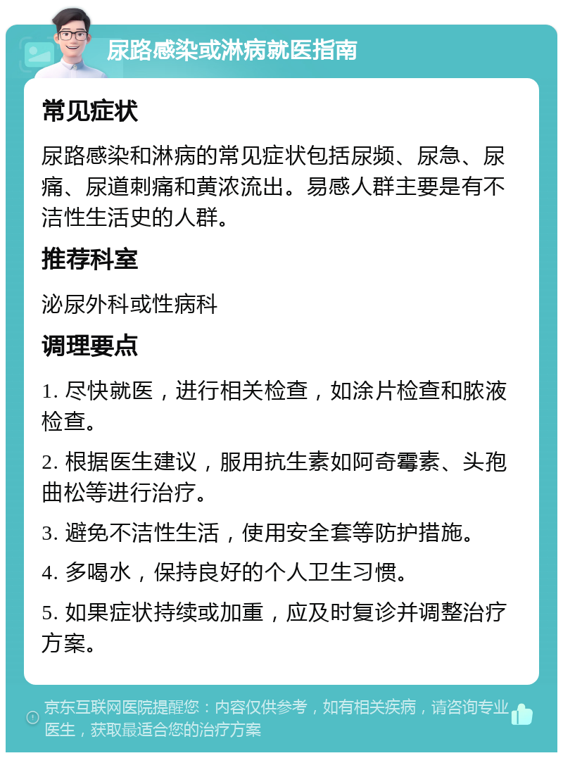 尿路感染或淋病就医指南 常见症状 尿路感染和淋病的常见症状包括尿频、尿急、尿痛、尿道刺痛和黄浓流出。易感人群主要是有不洁性生活史的人群。 推荐科室 泌尿外科或性病科 调理要点 1. 尽快就医，进行相关检查，如涂片检查和脓液检查。 2. 根据医生建议，服用抗生素如阿奇霉素、头孢曲松等进行治疗。 3. 避免不洁性生活，使用安全套等防护措施。 4. 多喝水，保持良好的个人卫生习惯。 5. 如果症状持续或加重，应及时复诊并调整治疗方案。