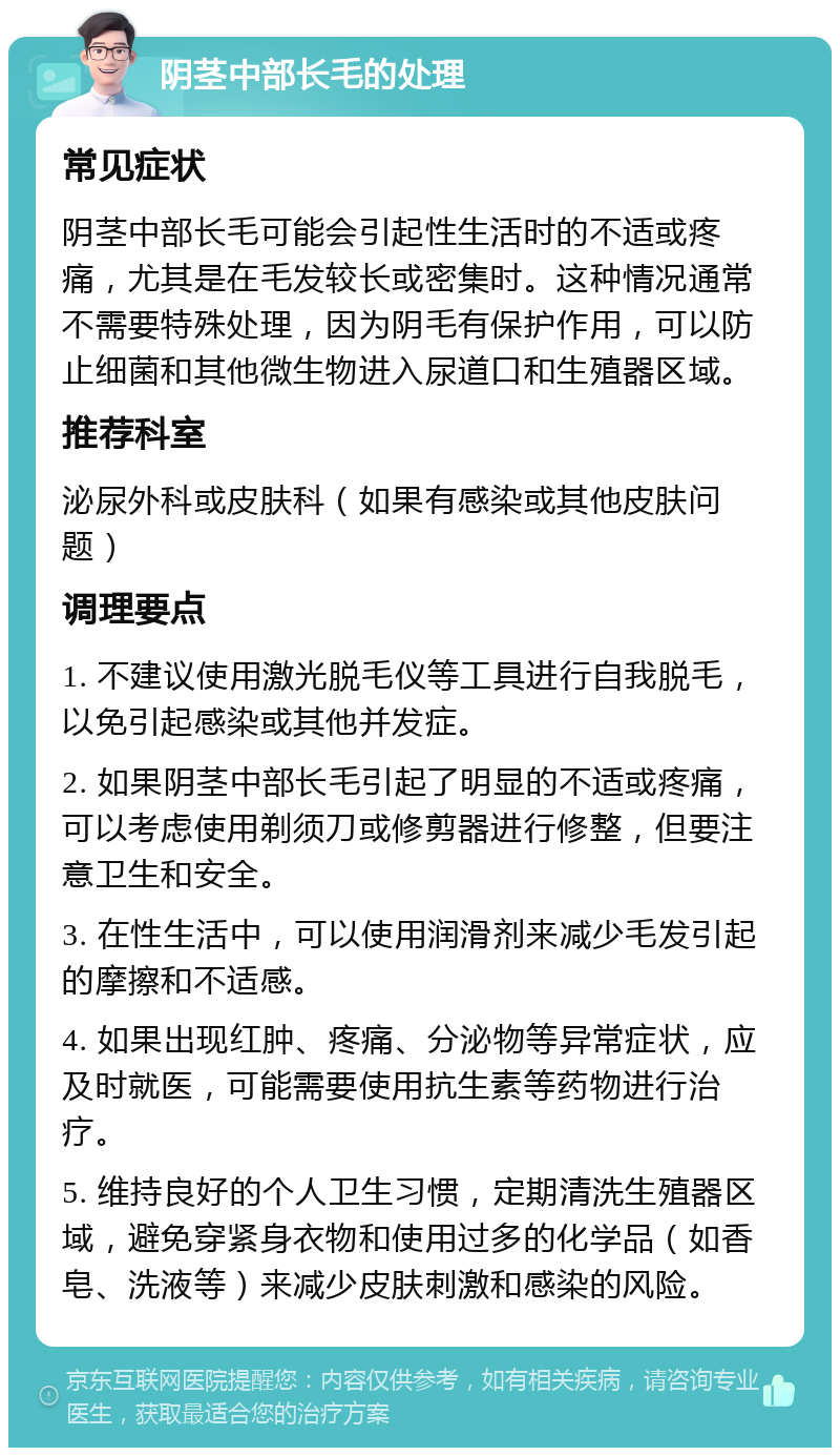 阴茎中部长毛的处理 常见症状 阴茎中部长毛可能会引起性生活时的不适或疼痛，尤其是在毛发较长或密集时。这种情况通常不需要特殊处理，因为阴毛有保护作用，可以防止细菌和其他微生物进入尿道口和生殖器区域。 推荐科室 泌尿外科或皮肤科（如果有感染或其他皮肤问题） 调理要点 1. 不建议使用激光脱毛仪等工具进行自我脱毛，以免引起感染或其他并发症。 2. 如果阴茎中部长毛引起了明显的不适或疼痛，可以考虑使用剃须刀或修剪器进行修整，但要注意卫生和安全。 3. 在性生活中，可以使用润滑剂来减少毛发引起的摩擦和不适感。 4. 如果出现红肿、疼痛、分泌物等异常症状，应及时就医，可能需要使用抗生素等药物进行治疗。 5. 维持良好的个人卫生习惯，定期清洗生殖器区域，避免穿紧身衣物和使用过多的化学品（如香皂、洗液等）来减少皮肤刺激和感染的风险。