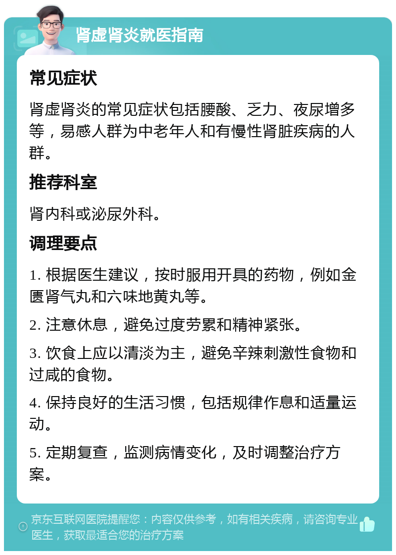 肾虚肾炎就医指南 常见症状 肾虚肾炎的常见症状包括腰酸、乏力、夜尿增多等，易感人群为中老年人和有慢性肾脏疾病的人群。 推荐科室 肾内科或泌尿外科。 调理要点 1. 根据医生建议，按时服用开具的药物，例如金匮肾气丸和六味地黄丸等。 2. 注意休息，避免过度劳累和精神紧张。 3. 饮食上应以清淡为主，避免辛辣刺激性食物和过咸的食物。 4. 保持良好的生活习惯，包括规律作息和适量运动。 5. 定期复查，监测病情变化，及时调整治疗方案。