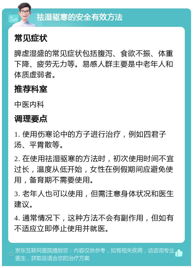 祛湿驱寒的安全有效方法 常见症状 脾虚湿盛的常见症状包括腹泻、食欲不振、体重下降、疲劳无力等。易感人群主要是中老年人和体质虚弱者。 推荐科室 中医内科 调理要点 1. 使用伤寒论中的方子进行治疗，例如四君子汤、平胃散等。 2. 在使用祛湿驱寒的方法时，初次使用时间不宜过长，温度从低开始，女性在例假期间应避免使用，备育期不需要使用。 3. 老年人也可以使用，但需注意身体状况和医生建议。 4. 通常情况下，这种方法不会有副作用，但如有不适应立即停止使用并就医。