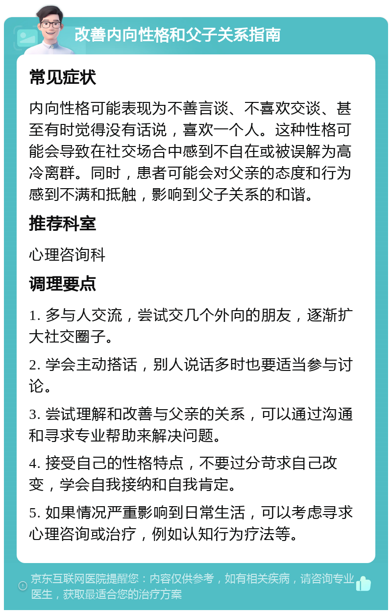 改善内向性格和父子关系指南 常见症状 内向性格可能表现为不善言谈、不喜欢交谈、甚至有时觉得没有话说，喜欢一个人。这种性格可能会导致在社交场合中感到不自在或被误解为高冷离群。同时，患者可能会对父亲的态度和行为感到不满和抵触，影响到父子关系的和谐。 推荐科室 心理咨询科 调理要点 1. 多与人交流，尝试交几个外向的朋友，逐渐扩大社交圈子。 2. 学会主动搭话，别人说话多时也要适当参与讨论。 3. 尝试理解和改善与父亲的关系，可以通过沟通和寻求专业帮助来解决问题。 4. 接受自己的性格特点，不要过分苛求自己改变，学会自我接纳和自我肯定。 5. 如果情况严重影响到日常生活，可以考虑寻求心理咨询或治疗，例如认知行为疗法等。