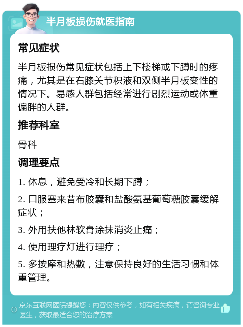 半月板损伤就医指南 常见症状 半月板损伤常见症状包括上下楼梯或下蹲时的疼痛，尤其是在右膝关节积液和双侧半月板变性的情况下。易感人群包括经常进行剧烈运动或体重偏胖的人群。 推荐科室 骨科 调理要点 1. 休息，避免受冷和长期下蹲； 2. 口服塞来昔布胶囊和盐酸氨基葡萄糖胶囊缓解症状； 3. 外用扶他林软膏涂抹消炎止痛； 4. 使用理疗灯进行理疗； 5. 多按摩和热敷，注意保持良好的生活习惯和体重管理。