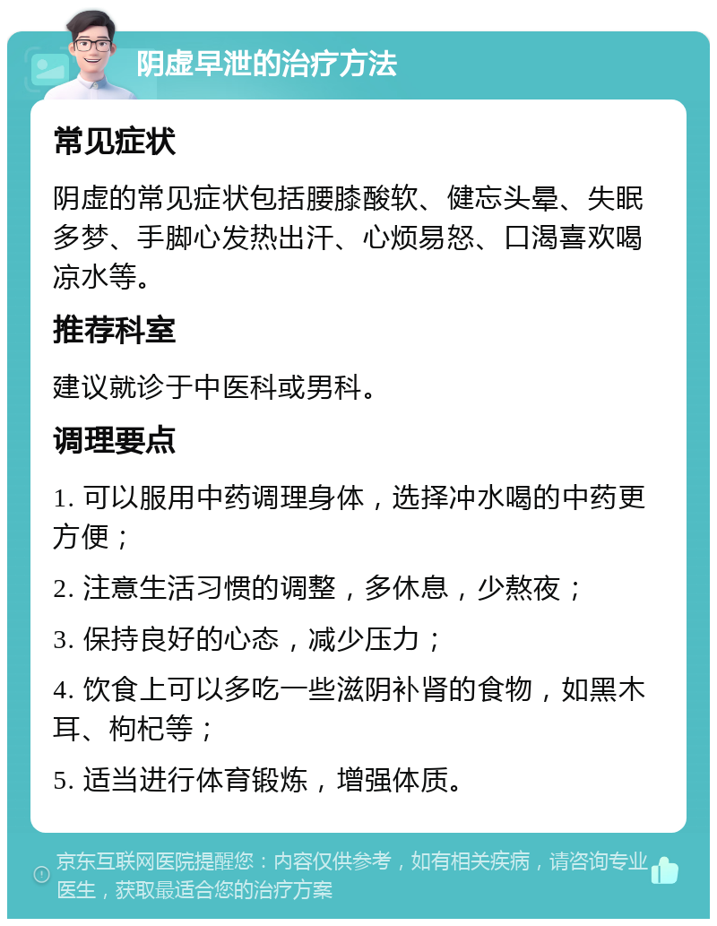 阴虚早泄的治疗方法 常见症状 阴虚的常见症状包括腰膝酸软、健忘头晕、失眠多梦、手脚心发热出汗、心烦易怒、口渴喜欢喝凉水等。 推荐科室 建议就诊于中医科或男科。 调理要点 1. 可以服用中药调理身体，选择冲水喝的中药更方便； 2. 注意生活习惯的调整，多休息，少熬夜； 3. 保持良好的心态，减少压力； 4. 饮食上可以多吃一些滋阴补肾的食物，如黑木耳、枸杞等； 5. 适当进行体育锻炼，增强体质。