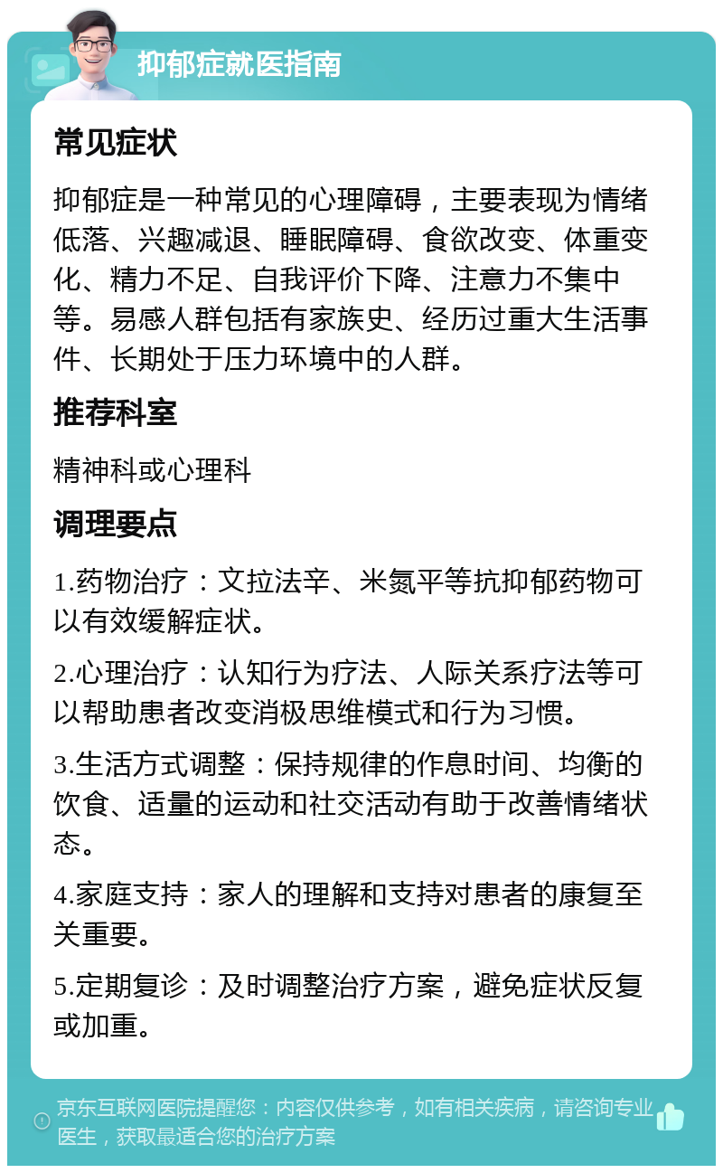 抑郁症就医指南 常见症状 抑郁症是一种常见的心理障碍，主要表现为情绪低落、兴趣减退、睡眠障碍、食欲改变、体重变化、精力不足、自我评价下降、注意力不集中等。易感人群包括有家族史、经历过重大生活事件、长期处于压力环境中的人群。 推荐科室 精神科或心理科 调理要点 1.药物治疗：文拉法辛、米氮平等抗抑郁药物可以有效缓解症状。 2.心理治疗：认知行为疗法、人际关系疗法等可以帮助患者改变消极思维模式和行为习惯。 3.生活方式调整：保持规律的作息时间、均衡的饮食、适量的运动和社交活动有助于改善情绪状态。 4.家庭支持：家人的理解和支持对患者的康复至关重要。 5.定期复诊：及时调整治疗方案，避免症状反复或加重。