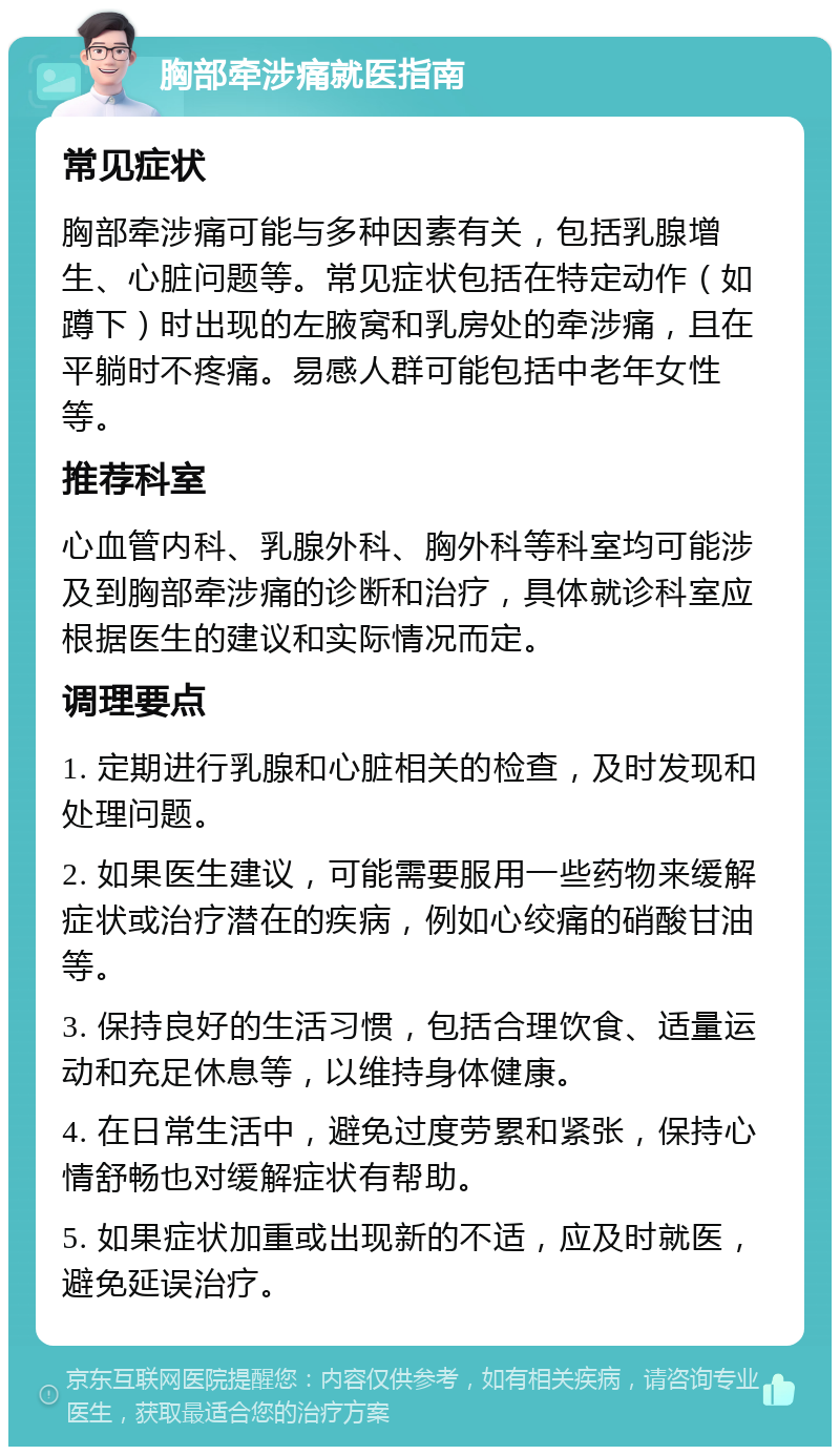 胸部牵涉痛就医指南 常见症状 胸部牵涉痛可能与多种因素有关，包括乳腺增生、心脏问题等。常见症状包括在特定动作（如蹲下）时出现的左腋窝和乳房处的牵涉痛，且在平躺时不疼痛。易感人群可能包括中老年女性等。 推荐科室 心血管内科、乳腺外科、胸外科等科室均可能涉及到胸部牵涉痛的诊断和治疗，具体就诊科室应根据医生的建议和实际情况而定。 调理要点 1. 定期进行乳腺和心脏相关的检查，及时发现和处理问题。 2. 如果医生建议，可能需要服用一些药物来缓解症状或治疗潜在的疾病，例如心绞痛的硝酸甘油等。 3. 保持良好的生活习惯，包括合理饮食、适量运动和充足休息等，以维持身体健康。 4. 在日常生活中，避免过度劳累和紧张，保持心情舒畅也对缓解症状有帮助。 5. 如果症状加重或出现新的不适，应及时就医，避免延误治疗。