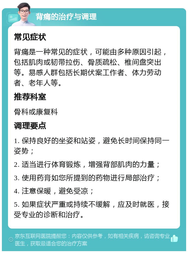 背痛的治疗与调理 常见症状 背痛是一种常见的症状，可能由多种原因引起，包括肌肉或韧带拉伤、骨质疏松、椎间盘突出等。易感人群包括长期伏案工作者、体力劳动者、老年人等。 推荐科室 骨科或康复科 调理要点 1. 保持良好的坐姿和站姿，避免长时间保持同一姿势； 2. 适当进行体育锻炼，增强背部肌肉的力量； 3. 使用药膏如您所提到的药物进行局部治疗； 4. 注意保暖，避免受凉； 5. 如果症状严重或持续不缓解，应及时就医，接受专业的诊断和治疗。