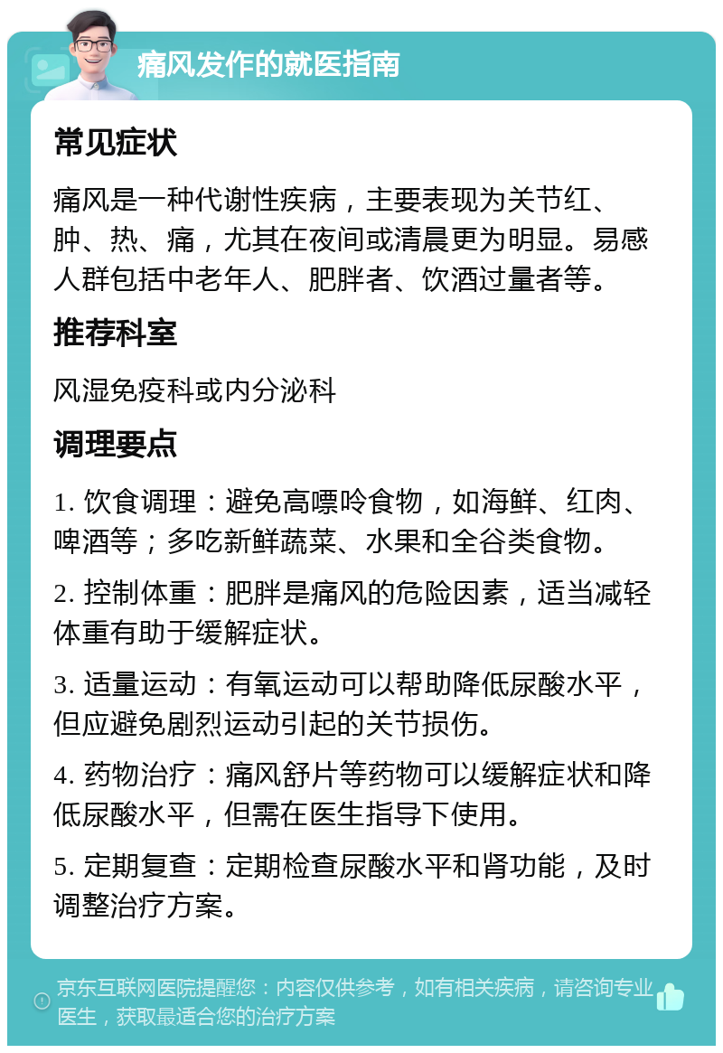 痛风发作的就医指南 常见症状 痛风是一种代谢性疾病，主要表现为关节红、肿、热、痛，尤其在夜间或清晨更为明显。易感人群包括中老年人、肥胖者、饮酒过量者等。 推荐科室 风湿免疫科或内分泌科 调理要点 1. 饮食调理：避免高嘌呤食物，如海鲜、红肉、啤酒等；多吃新鲜蔬菜、水果和全谷类食物。 2. 控制体重：肥胖是痛风的危险因素，适当减轻体重有助于缓解症状。 3. 适量运动：有氧运动可以帮助降低尿酸水平，但应避免剧烈运动引起的关节损伤。 4. 药物治疗：痛风舒片等药物可以缓解症状和降低尿酸水平，但需在医生指导下使用。 5. 定期复查：定期检查尿酸水平和肾功能，及时调整治疗方案。