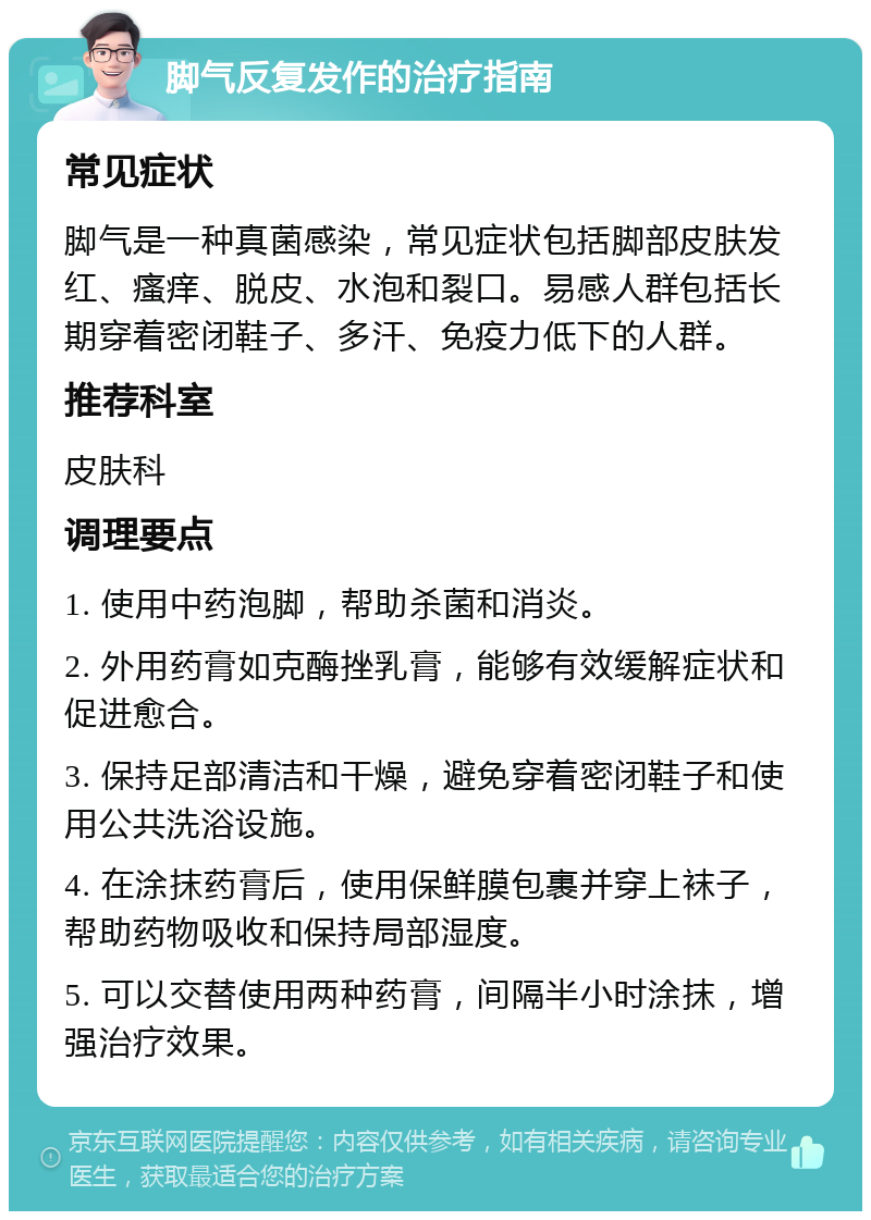 脚气反复发作的治疗指南 常见症状 脚气是一种真菌感染，常见症状包括脚部皮肤发红、瘙痒、脱皮、水泡和裂口。易感人群包括长期穿着密闭鞋子、多汗、免疫力低下的人群。 推荐科室 皮肤科 调理要点 1. 使用中药泡脚，帮助杀菌和消炎。 2. 外用药膏如克酶挫乳膏，能够有效缓解症状和促进愈合。 3. 保持足部清洁和干燥，避免穿着密闭鞋子和使用公共洗浴设施。 4. 在涂抹药膏后，使用保鲜膜包裹并穿上袜子，帮助药物吸收和保持局部湿度。 5. 可以交替使用两种药膏，间隔半小时涂抹，增强治疗效果。