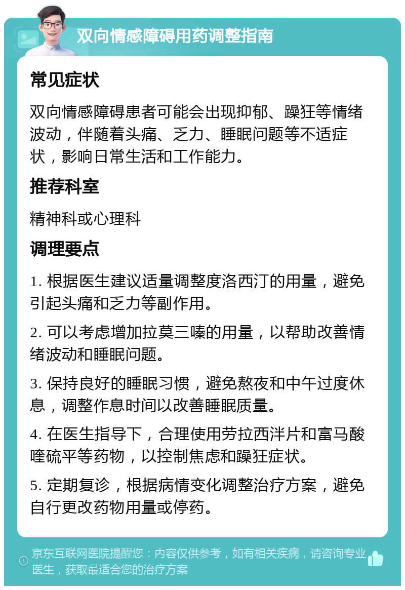 双向情感障碍用药调整指南 常见症状 双向情感障碍患者可能会出现抑郁、躁狂等情绪波动，伴随着头痛、乏力、睡眠问题等不适症状，影响日常生活和工作能力。 推荐科室 精神科或心理科 调理要点 1. 根据医生建议适量调整度洛西汀的用量，避免引起头痛和乏力等副作用。 2. 可以考虑增加拉莫三嗪的用量，以帮助改善情绪波动和睡眠问题。 3. 保持良好的睡眠习惯，避免熬夜和中午过度休息，调整作息时间以改善睡眠质量。 4. 在医生指导下，合理使用劳拉西泮片和富马酸喹硫平等药物，以控制焦虑和躁狂症状。 5. 定期复诊，根据病情变化调整治疗方案，避免自行更改药物用量或停药。