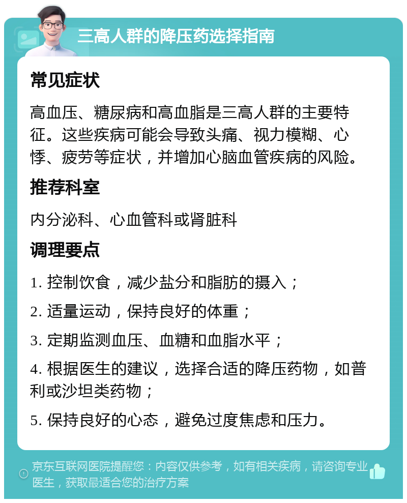 三高人群的降压药选择指南 常见症状 高血压、糖尿病和高血脂是三高人群的主要特征。这些疾病可能会导致头痛、视力模糊、心悸、疲劳等症状，并增加心脑血管疾病的风险。 推荐科室 内分泌科、心血管科或肾脏科 调理要点 1. 控制饮食，减少盐分和脂肪的摄入； 2. 适量运动，保持良好的体重； 3. 定期监测血压、血糖和血脂水平； 4. 根据医生的建议，选择合适的降压药物，如普利或沙坦类药物； 5. 保持良好的心态，避免过度焦虑和压力。