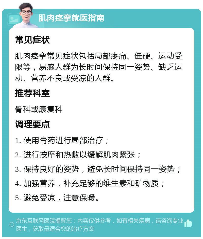 肌肉痉挛就医指南 常见症状 肌肉痉挛常见症状包括局部疼痛、僵硬、运动受限等，易感人群为长时间保持同一姿势、缺乏运动、营养不良或受凉的人群。 推荐科室 骨科或康复科 调理要点 1. 使用膏药进行局部治疗； 2. 进行按摩和热敷以缓解肌肉紧张； 3. 保持良好的姿势，避免长时间保持同一姿势； 4. 加强营养，补充足够的维生素和矿物质； 5. 避免受凉，注意保暖。