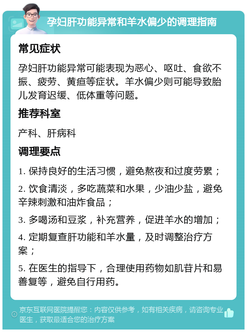 孕妇肝功能异常和羊水偏少的调理指南 常见症状 孕妇肝功能异常可能表现为恶心、呕吐、食欲不振、疲劳、黄疸等症状。羊水偏少则可能导致胎儿发育迟缓、低体重等问题。 推荐科室 产科、肝病科 调理要点 1. 保持良好的生活习惯，避免熬夜和过度劳累； 2. 饮食清淡，多吃蔬菜和水果，少油少盐，避免辛辣刺激和油炸食品； 3. 多喝汤和豆浆，补充营养，促进羊水的增加； 4. 定期复查肝功能和羊水量，及时调整治疗方案； 5. 在医生的指导下，合理使用药物如肌苷片和易善复等，避免自行用药。