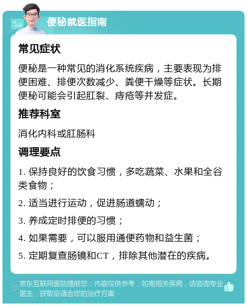 便秘就医指南 常见症状 便秘是一种常见的消化系统疾病，主要表现为排便困难、排便次数减少、粪便干燥等症状。长期便秘可能会引起肛裂、痔疮等并发症。 推荐科室 消化内科或肛肠科 调理要点 1. 保持良好的饮食习惯，多吃蔬菜、水果和全谷类食物； 2. 适当进行运动，促进肠道蠕动； 3. 养成定时排便的习惯； 4. 如果需要，可以服用通便药物和益生菌； 5. 定期复查肠镜和CT，排除其他潜在的疾病。