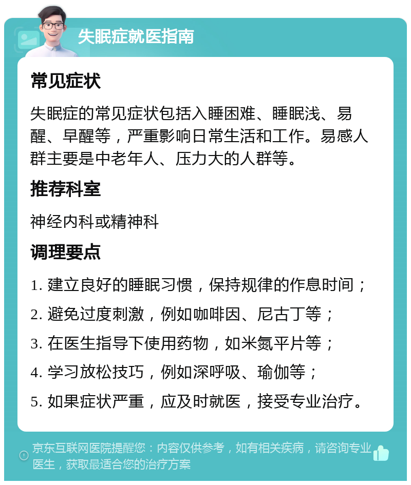 失眠症就医指南 常见症状 失眠症的常见症状包括入睡困难、睡眠浅、易醒、早醒等，严重影响日常生活和工作。易感人群主要是中老年人、压力大的人群等。 推荐科室 神经内科或精神科 调理要点 1. 建立良好的睡眠习惯，保持规律的作息时间； 2. 避免过度刺激，例如咖啡因、尼古丁等； 3. 在医生指导下使用药物，如米氮平片等； 4. 学习放松技巧，例如深呼吸、瑜伽等； 5. 如果症状严重，应及时就医，接受专业治疗。