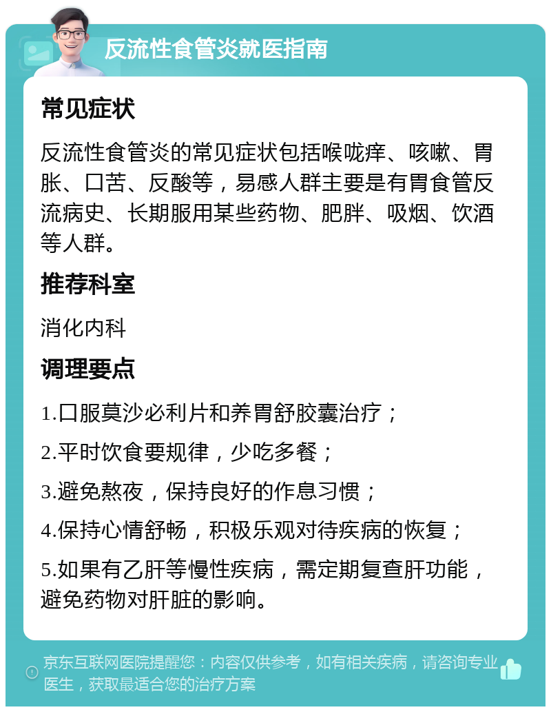 反流性食管炎就医指南 常见症状 反流性食管炎的常见症状包括喉咙痒、咳嗽、胃胀、口苦、反酸等，易感人群主要是有胃食管反流病史、长期服用某些药物、肥胖、吸烟、饮酒等人群。 推荐科室 消化内科 调理要点 1.口服莫沙必利片和养胃舒胶囊治疗； 2.平时饮食要规律，少吃多餐； 3.避免熬夜，保持良好的作息习惯； 4.保持心情舒畅，积极乐观对待疾病的恢复； 5.如果有乙肝等慢性疾病，需定期复查肝功能，避免药物对肝脏的影响。