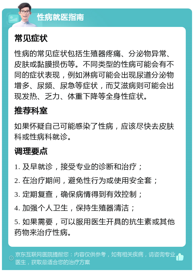 性病就医指南 常见症状 性病的常见症状包括生殖器疼痛、分泌物异常、皮肤或黏膜损伤等。不同类型的性病可能会有不同的症状表现，例如淋病可能会出现尿道分泌物增多、尿频、尿急等症状，而艾滋病则可能会出现发热、乏力、体重下降等全身性症状。 推荐科室 如果怀疑自己可能感染了性病，应该尽快去皮肤科或性病科就诊。 调理要点 1. 及早就诊，接受专业的诊断和治疗； 2. 在治疗期间，避免性行为或使用安全套； 3. 定期复查，确保病情得到有效控制； 4. 加强个人卫生，保持生殖器清洁； 5. 如果需要，可以服用医生开具的抗生素或其他药物来治疗性病。