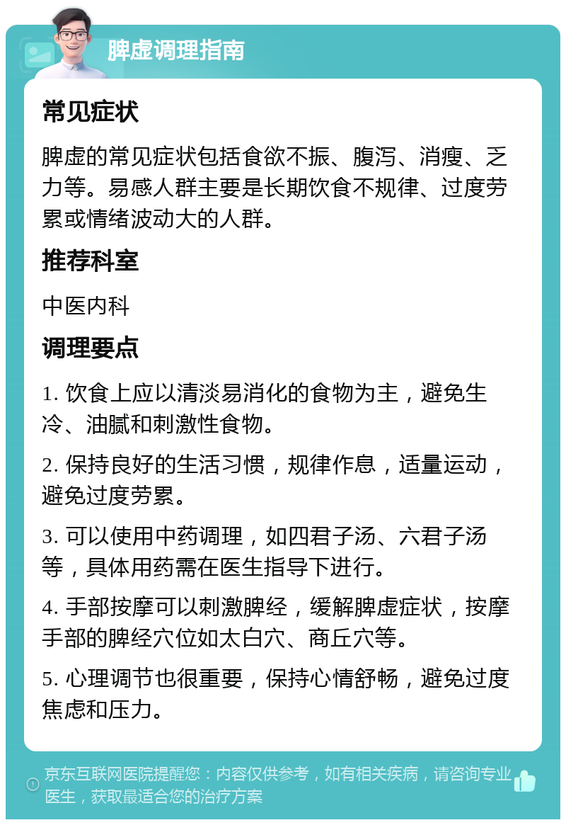 脾虚调理指南 常见症状 脾虚的常见症状包括食欲不振、腹泻、消瘦、乏力等。易感人群主要是长期饮食不规律、过度劳累或情绪波动大的人群。 推荐科室 中医内科 调理要点 1. 饮食上应以清淡易消化的食物为主，避免生冷、油腻和刺激性食物。 2. 保持良好的生活习惯，规律作息，适量运动，避免过度劳累。 3. 可以使用中药调理，如四君子汤、六君子汤等，具体用药需在医生指导下进行。 4. 手部按摩可以刺激脾经，缓解脾虚症状，按摩手部的脾经穴位如太白穴、商丘穴等。 5. 心理调节也很重要，保持心情舒畅，避免过度焦虑和压力。