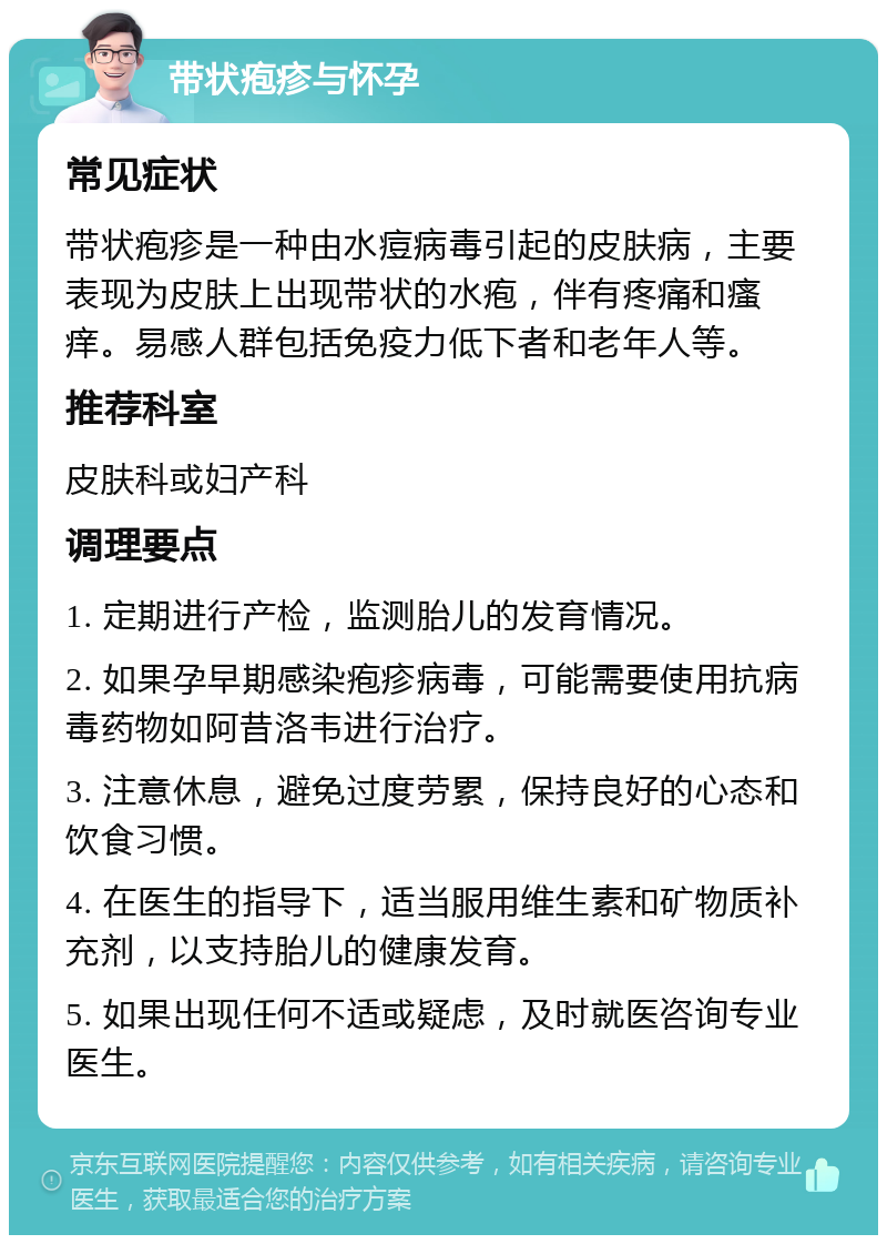 带状疱疹与怀孕 常见症状 带状疱疹是一种由水痘病毒引起的皮肤病，主要表现为皮肤上出现带状的水疱，伴有疼痛和瘙痒。易感人群包括免疫力低下者和老年人等。 推荐科室 皮肤科或妇产科 调理要点 1. 定期进行产检，监测胎儿的发育情况。 2. 如果孕早期感染疱疹病毒，可能需要使用抗病毒药物如阿昔洛韦进行治疗。 3. 注意休息，避免过度劳累，保持良好的心态和饮食习惯。 4. 在医生的指导下，适当服用维生素和矿物质补充剂，以支持胎儿的健康发育。 5. 如果出现任何不适或疑虑，及时就医咨询专业医生。