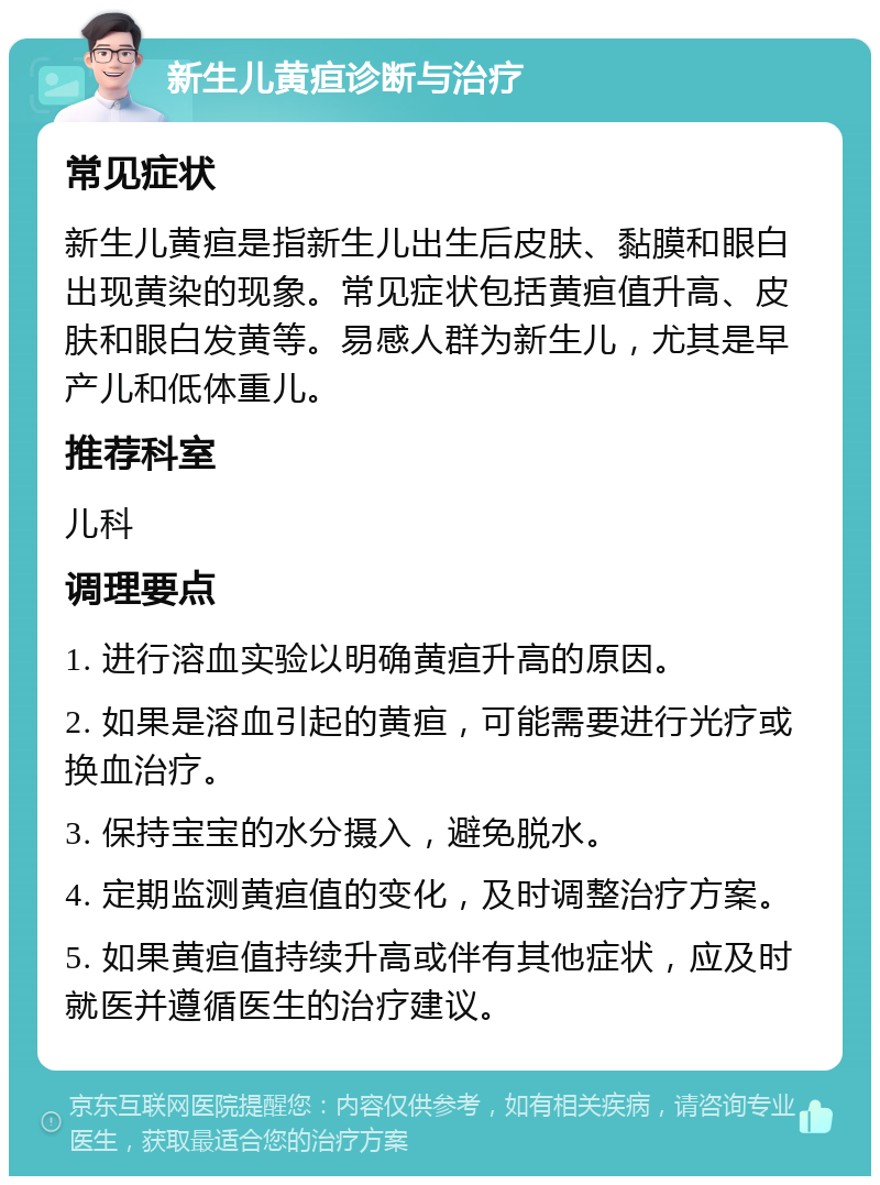 新生儿黄疸诊断与治疗 常见症状 新生儿黄疸是指新生儿出生后皮肤、黏膜和眼白出现黄染的现象。常见症状包括黄疸值升高、皮肤和眼白发黄等。易感人群为新生儿，尤其是早产儿和低体重儿。 推荐科室 儿科 调理要点 1. 进行溶血实验以明确黄疸升高的原因。 2. 如果是溶血引起的黄疸，可能需要进行光疗或换血治疗。 3. 保持宝宝的水分摄入，避免脱水。 4. 定期监测黄疸值的变化，及时调整治疗方案。 5. 如果黄疸值持续升高或伴有其他症状，应及时就医并遵循医生的治疗建议。