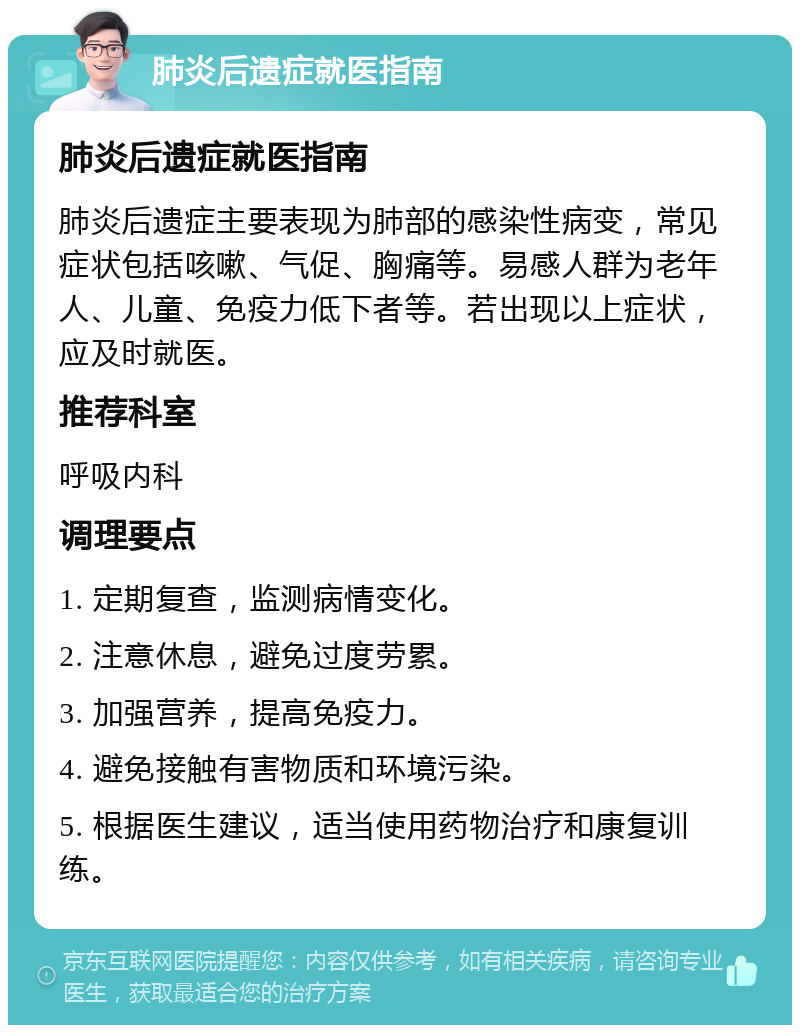 肺炎后遗症就医指南 肺炎后遗症就医指南 肺炎后遗症主要表现为肺部的感染性病变，常见症状包括咳嗽、气促、胸痛等。易感人群为老年人、儿童、免疫力低下者等。若出现以上症状，应及时就医。 推荐科室 呼吸内科 调理要点 1. 定期复查，监测病情变化。 2. 注意休息，避免过度劳累。 3. 加强营养，提高免疫力。 4. 避免接触有害物质和环境污染。 5. 根据医生建议，适当使用药物治疗和康复训练。