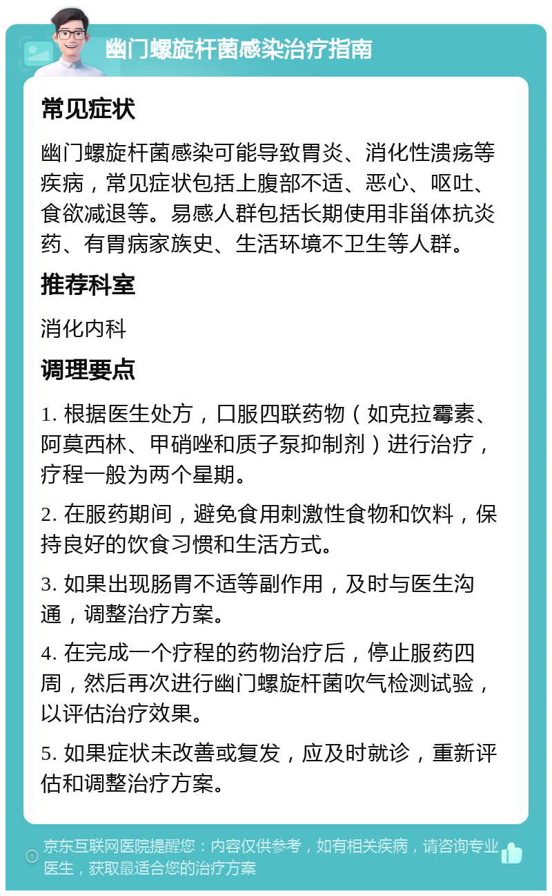 幽门螺旋杆菌感染治疗指南 常见症状 幽门螺旋杆菌感染可能导致胃炎、消化性溃疡等疾病，常见症状包括上腹部不适、恶心、呕吐、食欲减退等。易感人群包括长期使用非甾体抗炎药、有胃病家族史、生活环境不卫生等人群。 推荐科室 消化内科 调理要点 1. 根据医生处方，口服四联药物（如克拉霉素、阿莫西林、甲硝唑和质子泵抑制剂）进行治疗，疗程一般为两个星期。 2. 在服药期间，避免食用刺激性食物和饮料，保持良好的饮食习惯和生活方式。 3. 如果出现肠胃不适等副作用，及时与医生沟通，调整治疗方案。 4. 在完成一个疗程的药物治疗后，停止服药四周，然后再次进行幽门螺旋杆菌吹气检测试验，以评估治疗效果。 5. 如果症状未改善或复发，应及时就诊，重新评估和调整治疗方案。