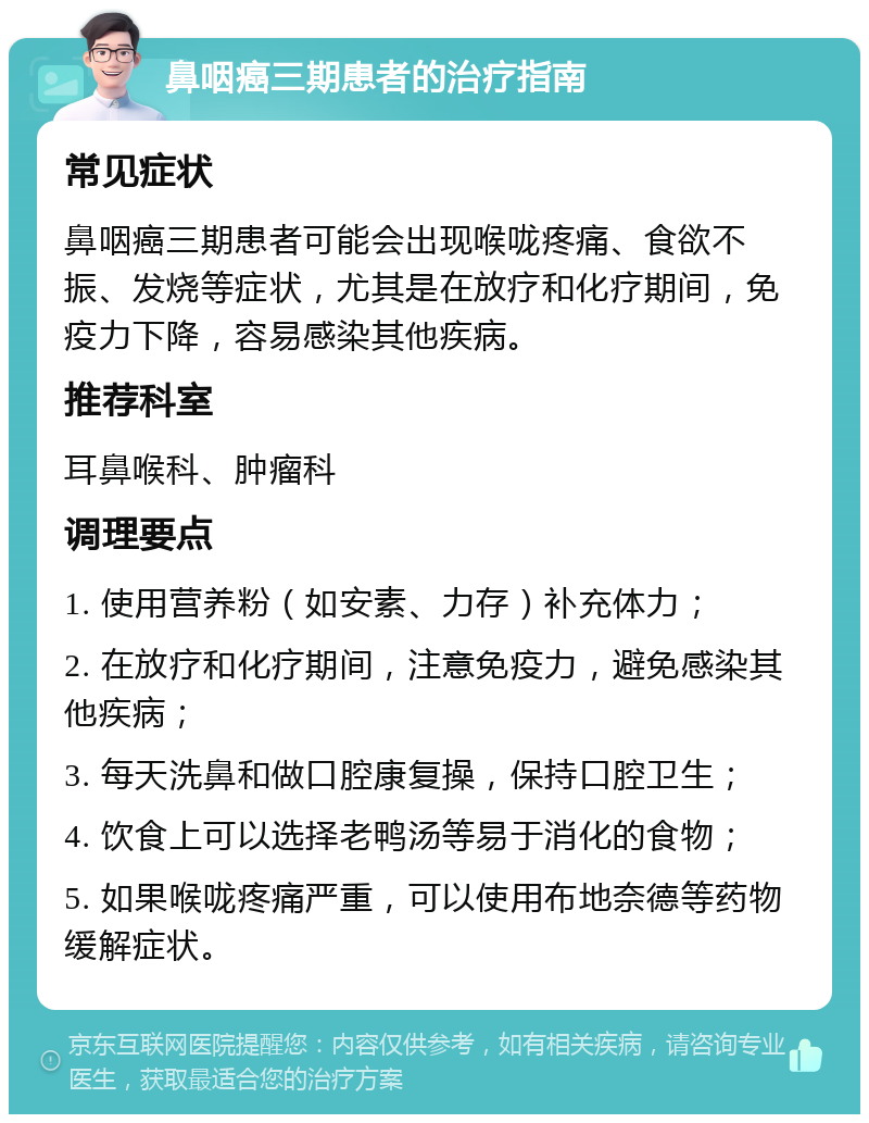 鼻咽癌三期患者的治疗指南 常见症状 鼻咽癌三期患者可能会出现喉咙疼痛、食欲不振、发烧等症状，尤其是在放疗和化疗期间，免疫力下降，容易感染其他疾病。 推荐科室 耳鼻喉科、肿瘤科 调理要点 1. 使用营养粉（如安素、力存）补充体力； 2. 在放疗和化疗期间，注意免疫力，避免感染其他疾病； 3. 每天洗鼻和做口腔康复操，保持口腔卫生； 4. 饮食上可以选择老鸭汤等易于消化的食物； 5. 如果喉咙疼痛严重，可以使用布地奈德等药物缓解症状。