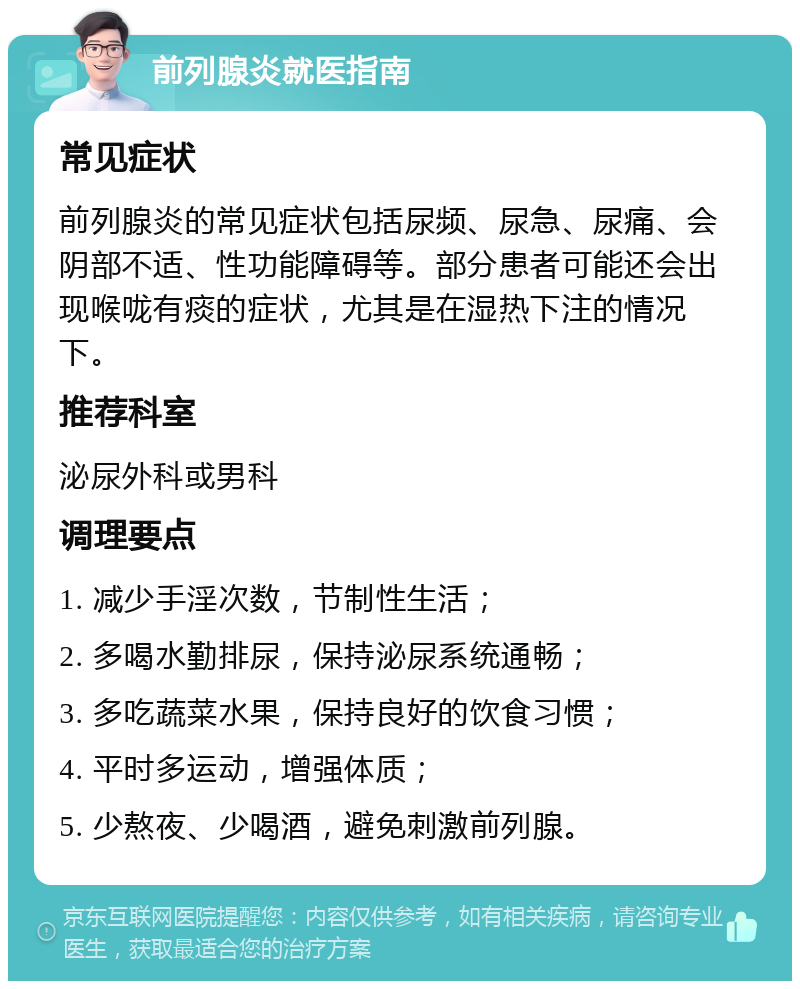 前列腺炎就医指南 常见症状 前列腺炎的常见症状包括尿频、尿急、尿痛、会阴部不适、性功能障碍等。部分患者可能还会出现喉咙有痰的症状，尤其是在湿热下注的情况下。 推荐科室 泌尿外科或男科 调理要点 1. 减少手淫次数，节制性生活； 2. 多喝水勤排尿，保持泌尿系统通畅； 3. 多吃蔬菜水果，保持良好的饮食习惯； 4. 平时多运动，增强体质； 5. 少熬夜、少喝酒，避免刺激前列腺。