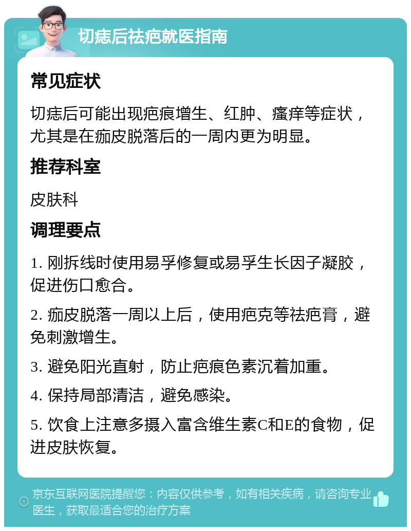 切痣后祛疤就医指南 常见症状 切痣后可能出现疤痕增生、红肿、瘙痒等症状，尤其是在痂皮脱落后的一周内更为明显。 推荐科室 皮肤科 调理要点 1. 刚拆线时使用易孚修复或易孚生长因子凝胶，促进伤口愈合。 2. 痂皮脱落一周以上后，使用疤克等祛疤膏，避免刺激增生。 3. 避免阳光直射，防止疤痕色素沉着加重。 4. 保持局部清洁，避免感染。 5. 饮食上注意多摄入富含维生素C和E的食物，促进皮肤恢复。