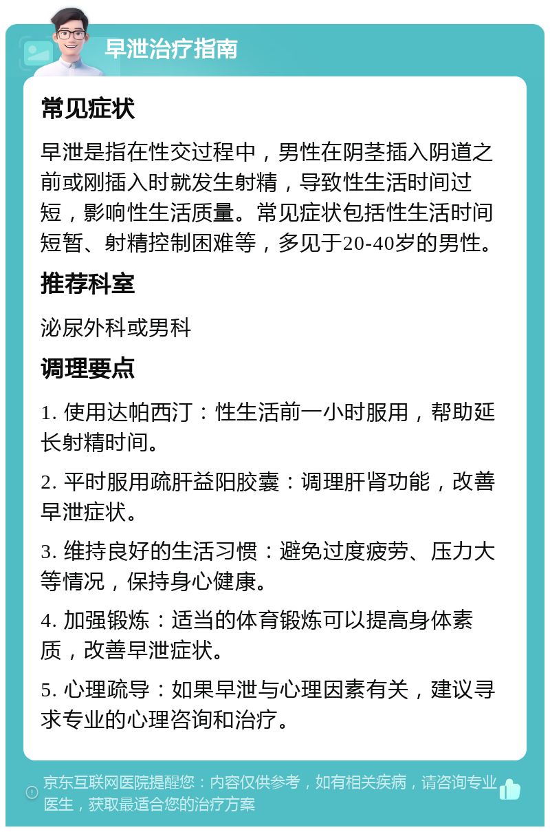 早泄治疗指南 常见症状 早泄是指在性交过程中，男性在阴茎插入阴道之前或刚插入时就发生射精，导致性生活时间过短，影响性生活质量。常见症状包括性生活时间短暂、射精控制困难等，多见于20-40岁的男性。 推荐科室 泌尿外科或男科 调理要点 1. 使用达帕西汀：性生活前一小时服用，帮助延长射精时间。 2. 平时服用疏肝益阳胶囊：调理肝肾功能，改善早泄症状。 3. 维持良好的生活习惯：避免过度疲劳、压力大等情况，保持身心健康。 4. 加强锻炼：适当的体育锻炼可以提高身体素质，改善早泄症状。 5. 心理疏导：如果早泄与心理因素有关，建议寻求专业的心理咨询和治疗。