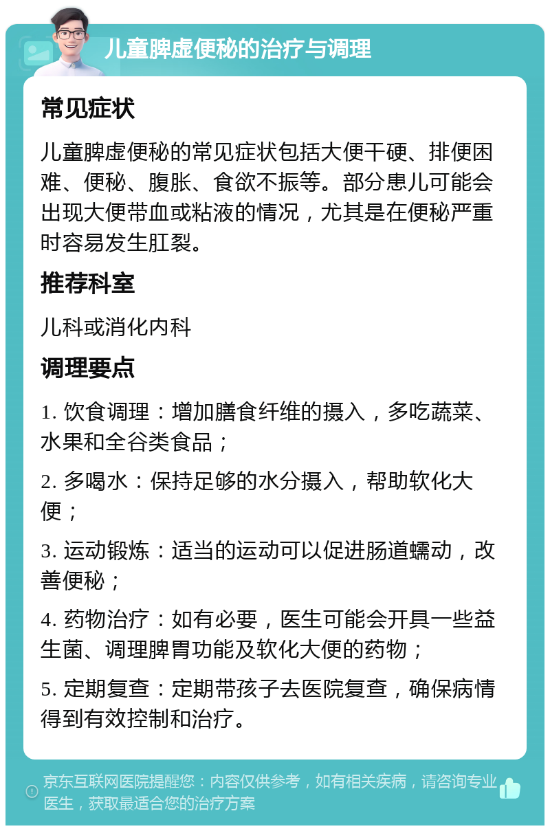 儿童脾虚便秘的治疗与调理 常见症状 儿童脾虚便秘的常见症状包括大便干硬、排便困难、便秘、腹胀、食欲不振等。部分患儿可能会出现大便带血或粘液的情况，尤其是在便秘严重时容易发生肛裂。 推荐科室 儿科或消化内科 调理要点 1. 饮食调理：增加膳食纤维的摄入，多吃蔬菜、水果和全谷类食品； 2. 多喝水：保持足够的水分摄入，帮助软化大便； 3. 运动锻炼：适当的运动可以促进肠道蠕动，改善便秘； 4. 药物治疗：如有必要，医生可能会开具一些益生菌、调理脾胃功能及软化大便的药物； 5. 定期复查：定期带孩子去医院复查，确保病情得到有效控制和治疗。