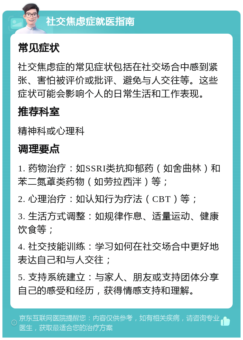 社交焦虑症就医指南 常见症状 社交焦虑症的常见症状包括在社交场合中感到紧张、害怕被评价或批评、避免与人交往等。这些症状可能会影响个人的日常生活和工作表现。 推荐科室 精神科或心理科 调理要点 1. 药物治疗：如SSRI类抗抑郁药（如舍曲林）和苯二氮䓬类药物（如劳拉西泮）等； 2. 心理治疗：如认知行为疗法（CBT）等； 3. 生活方式调整：如规律作息、适量运动、健康饮食等； 4. 社交技能训练：学习如何在社交场合中更好地表达自己和与人交往； 5. 支持系统建立：与家人、朋友或支持团体分享自己的感受和经历，获得情感支持和理解。