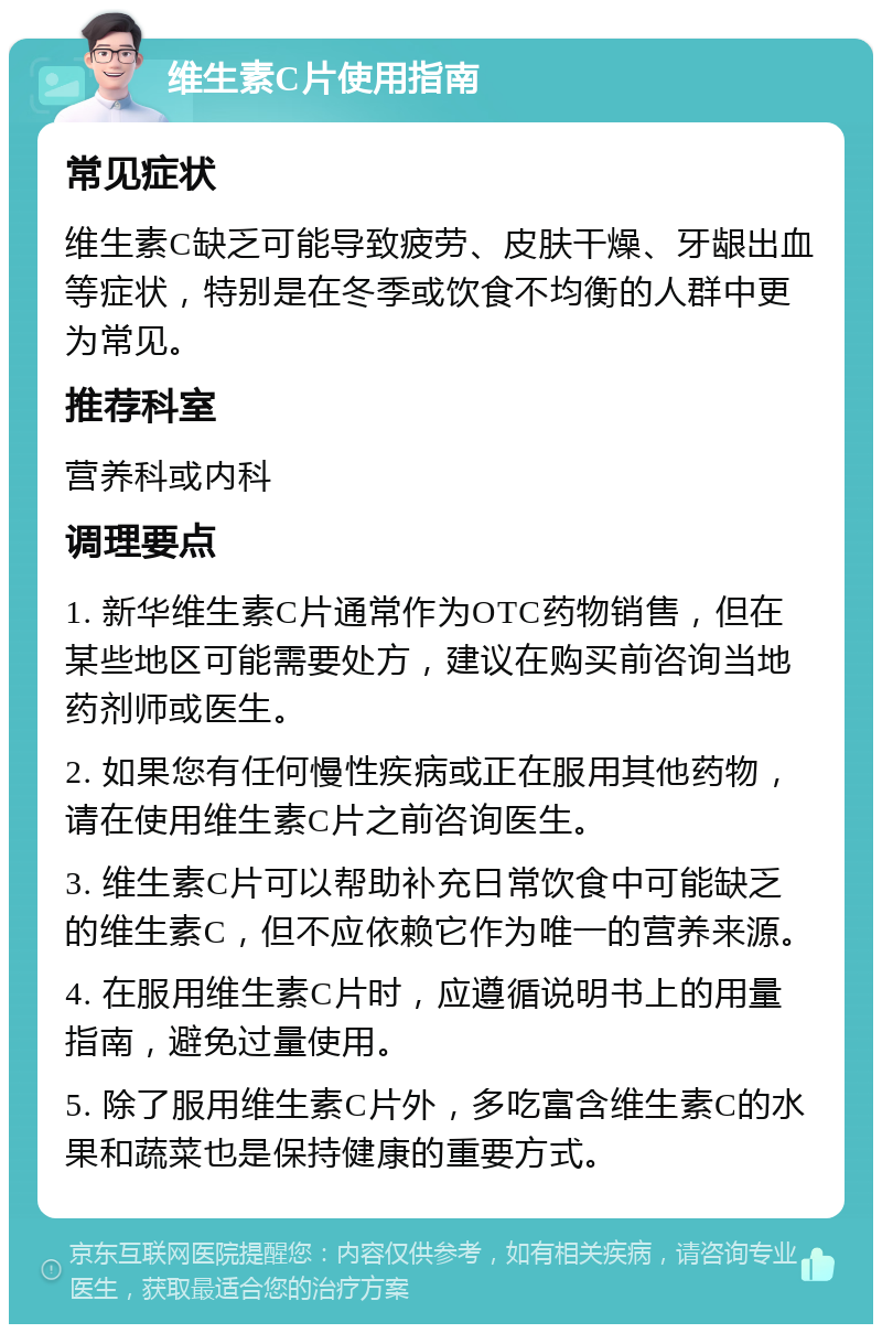 维生素C片使用指南 常见症状 维生素C缺乏可能导致疲劳、皮肤干燥、牙龈出血等症状，特别是在冬季或饮食不均衡的人群中更为常见。 推荐科室 营养科或内科 调理要点 1. 新华维生素C片通常作为OTC药物销售，但在某些地区可能需要处方，建议在购买前咨询当地药剂师或医生。 2. 如果您有任何慢性疾病或正在服用其他药物，请在使用维生素C片之前咨询医生。 3. 维生素C片可以帮助补充日常饮食中可能缺乏的维生素C，但不应依赖它作为唯一的营养来源。 4. 在服用维生素C片时，应遵循说明书上的用量指南，避免过量使用。 5. 除了服用维生素C片外，多吃富含维生素C的水果和蔬菜也是保持健康的重要方式。