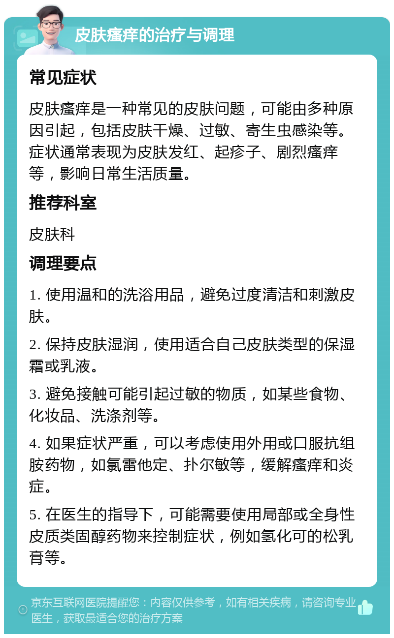 皮肤瘙痒的治疗与调理 常见症状 皮肤瘙痒是一种常见的皮肤问题，可能由多种原因引起，包括皮肤干燥、过敏、寄生虫感染等。症状通常表现为皮肤发红、起疹子、剧烈瘙痒等，影响日常生活质量。 推荐科室 皮肤科 调理要点 1. 使用温和的洗浴用品，避免过度清洁和刺激皮肤。 2. 保持皮肤湿润，使用适合自己皮肤类型的保湿霜或乳液。 3. 避免接触可能引起过敏的物质，如某些食物、化妆品、洗涤剂等。 4. 如果症状严重，可以考虑使用外用或口服抗组胺药物，如氯雷他定、扑尔敏等，缓解瘙痒和炎症。 5. 在医生的指导下，可能需要使用局部或全身性皮质类固醇药物来控制症状，例如氢化可的松乳膏等。