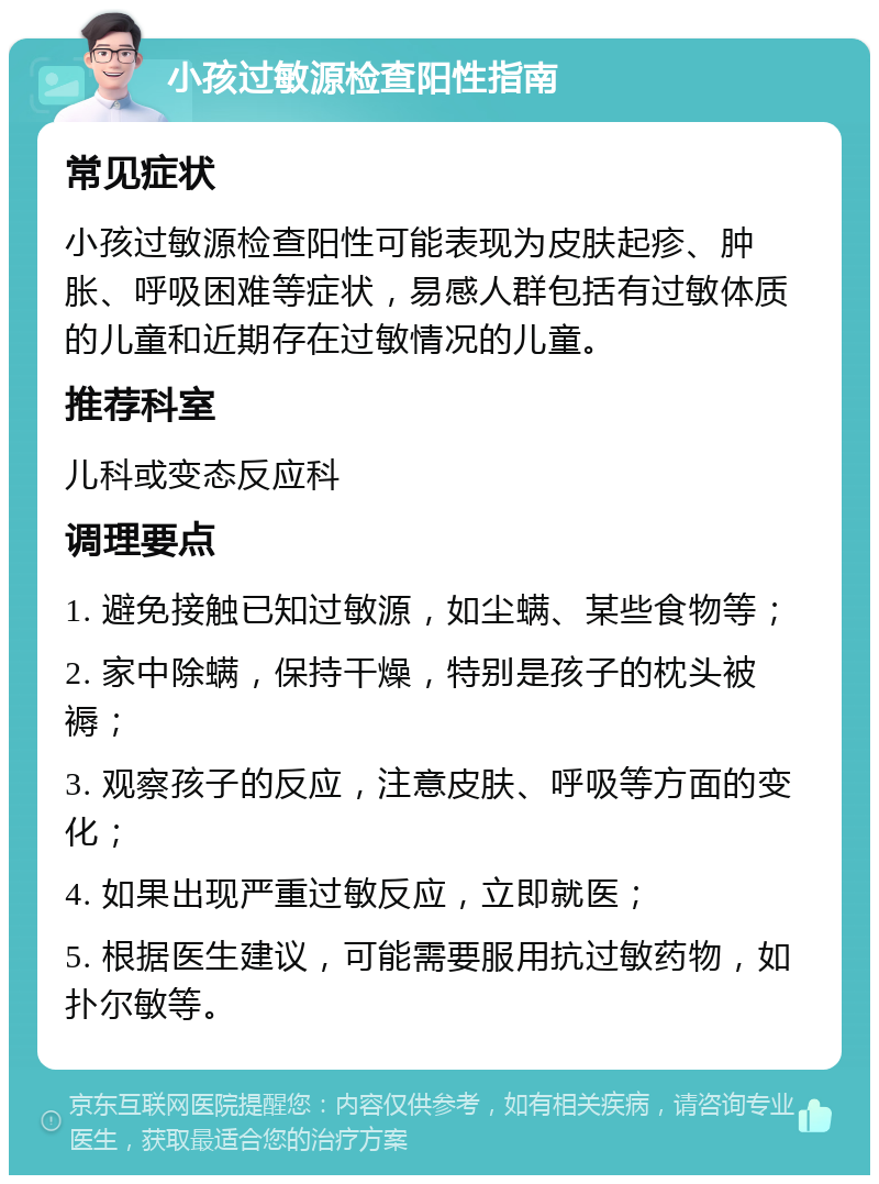 小孩过敏源检查阳性指南 常见症状 小孩过敏源检查阳性可能表现为皮肤起疹、肿胀、呼吸困难等症状，易感人群包括有过敏体质的儿童和近期存在过敏情况的儿童。 推荐科室 儿科或变态反应科 调理要点 1. 避免接触已知过敏源，如尘螨、某些食物等； 2. 家中除螨，保持干燥，特别是孩子的枕头被褥； 3. 观察孩子的反应，注意皮肤、呼吸等方面的变化； 4. 如果出现严重过敏反应，立即就医； 5. 根据医生建议，可能需要服用抗过敏药物，如扑尔敏等。