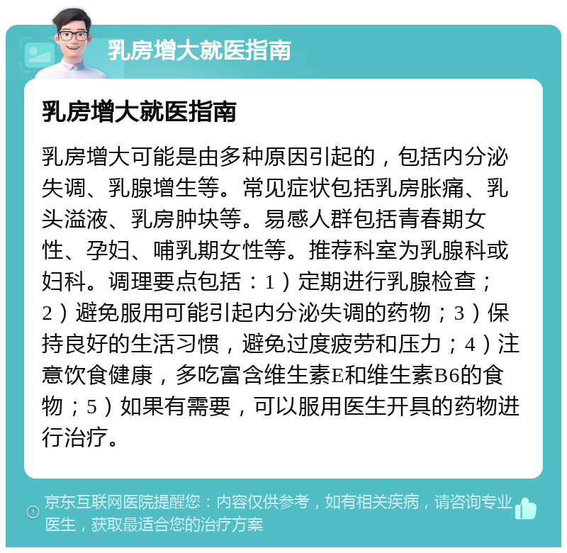 乳房增大就医指南 乳房增大就医指南 乳房增大可能是由多种原因引起的，包括内分泌失调、乳腺增生等。常见症状包括乳房胀痛、乳头溢液、乳房肿块等。易感人群包括青春期女性、孕妇、哺乳期女性等。推荐科室为乳腺科或妇科。调理要点包括：1）定期进行乳腺检查；2）避免服用可能引起内分泌失调的药物；3）保持良好的生活习惯，避免过度疲劳和压力；4）注意饮食健康，多吃富含维生素E和维生素B6的食物；5）如果有需要，可以服用医生开具的药物进行治疗。