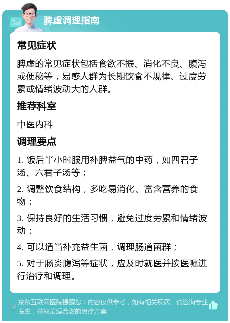 脾虚调理指南 常见症状 脾虚的常见症状包括食欲不振、消化不良、腹泻或便秘等，易感人群为长期饮食不规律、过度劳累或情绪波动大的人群。 推荐科室 中医内科 调理要点 1. 饭后半小时服用补脾益气的中药，如四君子汤、六君子汤等； 2. 调整饮食结构，多吃易消化、富含营养的食物； 3. 保持良好的生活习惯，避免过度劳累和情绪波动； 4. 可以适当补充益生菌，调理肠道菌群； 5. 对于肠炎腹泻等症状，应及时就医并按医嘱进行治疗和调理。