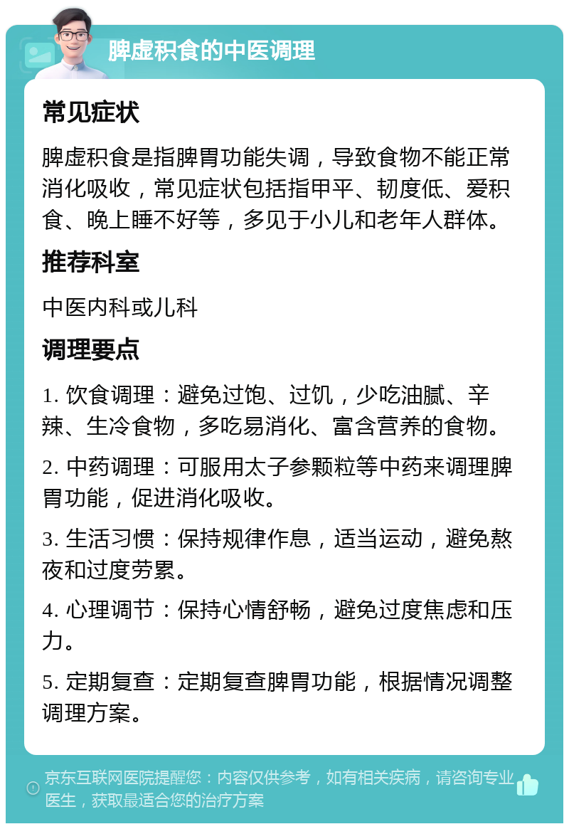 脾虚积食的中医调理 常见症状 脾虚积食是指脾胃功能失调，导致食物不能正常消化吸收，常见症状包括指甲平、韧度低、爱积食、晚上睡不好等，多见于小儿和老年人群体。 推荐科室 中医内科或儿科 调理要点 1. 饮食调理：避免过饱、过饥，少吃油腻、辛辣、生冷食物，多吃易消化、富含营养的食物。 2. 中药调理：可服用太子参颗粒等中药来调理脾胃功能，促进消化吸收。 3. 生活习惯：保持规律作息，适当运动，避免熬夜和过度劳累。 4. 心理调节：保持心情舒畅，避免过度焦虑和压力。 5. 定期复查：定期复查脾胃功能，根据情况调整调理方案。