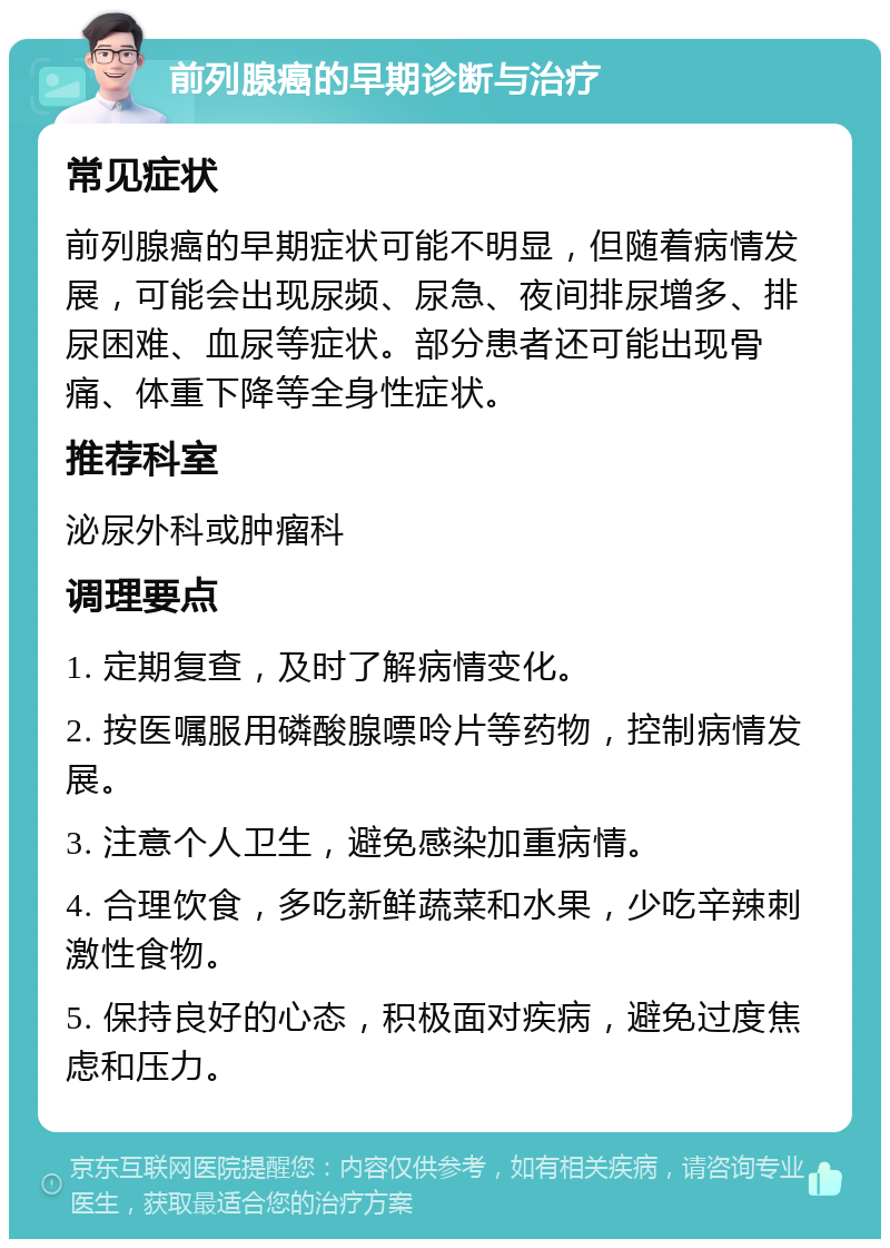 前列腺癌的早期诊断与治疗 常见症状 前列腺癌的早期症状可能不明显，但随着病情发展，可能会出现尿频、尿急、夜间排尿增多、排尿困难、血尿等症状。部分患者还可能出现骨痛、体重下降等全身性症状。 推荐科室 泌尿外科或肿瘤科 调理要点 1. 定期复查，及时了解病情变化。 2. 按医嘱服用磷酸腺嘌呤片等药物，控制病情发展。 3. 注意个人卫生，避免感染加重病情。 4. 合理饮食，多吃新鲜蔬菜和水果，少吃辛辣刺激性食物。 5. 保持良好的心态，积极面对疾病，避免过度焦虑和压力。