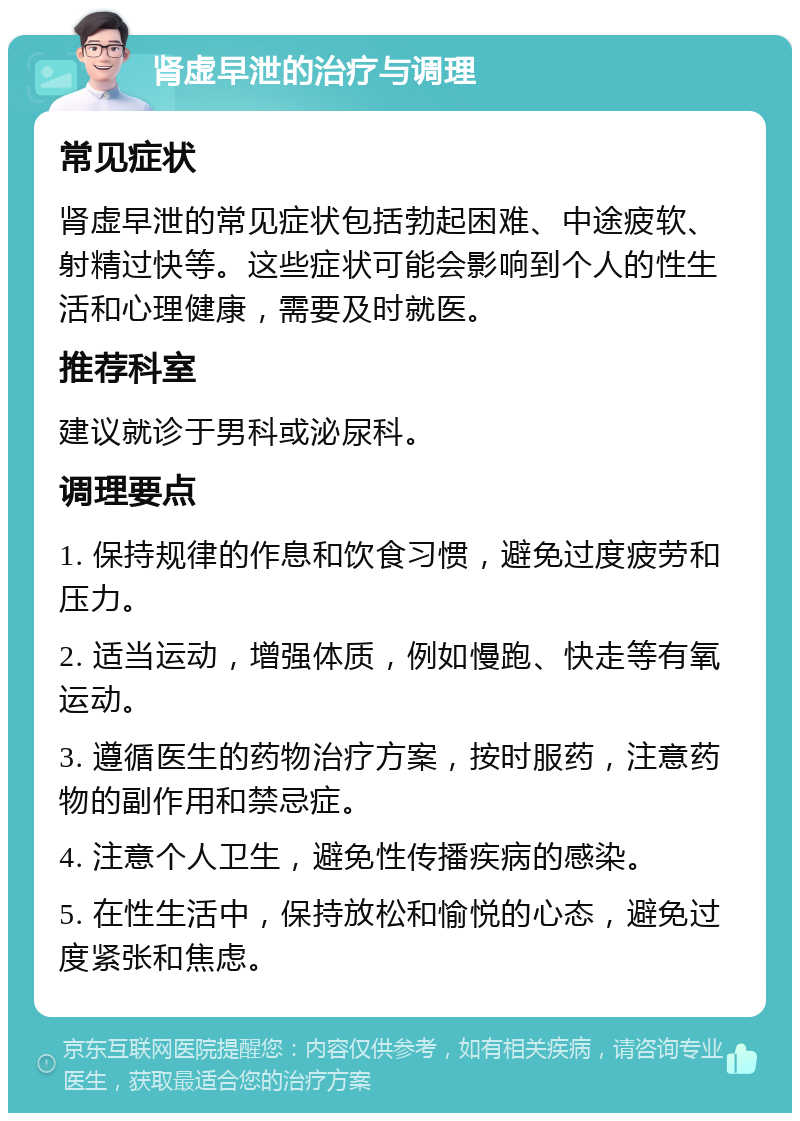 肾虚早泄的治疗与调理 常见症状 肾虚早泄的常见症状包括勃起困难、中途疲软、射精过快等。这些症状可能会影响到个人的性生活和心理健康，需要及时就医。 推荐科室 建议就诊于男科或泌尿科。 调理要点 1. 保持规律的作息和饮食习惯，避免过度疲劳和压力。 2. 适当运动，增强体质，例如慢跑、快走等有氧运动。 3. 遵循医生的药物治疗方案，按时服药，注意药物的副作用和禁忌症。 4. 注意个人卫生，避免性传播疾病的感染。 5. 在性生活中，保持放松和愉悦的心态，避免过度紧张和焦虑。