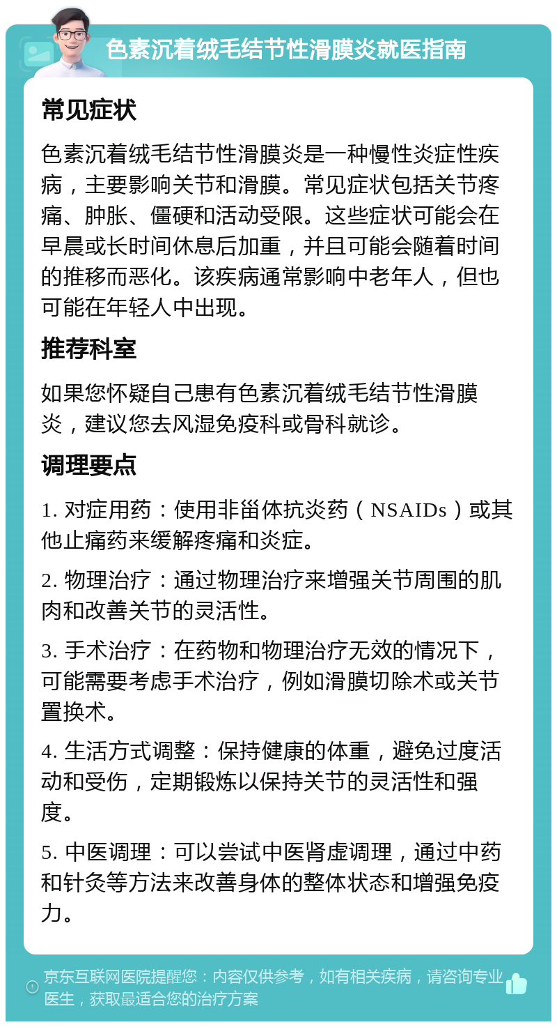 色素沉着绒毛结节性滑膜炎就医指南 常见症状 色素沉着绒毛结节性滑膜炎是一种慢性炎症性疾病，主要影响关节和滑膜。常见症状包括关节疼痛、肿胀、僵硬和活动受限。这些症状可能会在早晨或长时间休息后加重，并且可能会随着时间的推移而恶化。该疾病通常影响中老年人，但也可能在年轻人中出现。 推荐科室 如果您怀疑自己患有色素沉着绒毛结节性滑膜炎，建议您去风湿免疫科或骨科就诊。 调理要点 1. 对症用药：使用非甾体抗炎药（NSAIDs）或其他止痛药来缓解疼痛和炎症。 2. 物理治疗：通过物理治疗来增强关节周围的肌肉和改善关节的灵活性。 3. 手术治疗：在药物和物理治疗无效的情况下，可能需要考虑手术治疗，例如滑膜切除术或关节置换术。 4. 生活方式调整：保持健康的体重，避免过度活动和受伤，定期锻炼以保持关节的灵活性和强度。 5. 中医调理：可以尝试中医肾虚调理，通过中药和针灸等方法来改善身体的整体状态和增强免疫力。