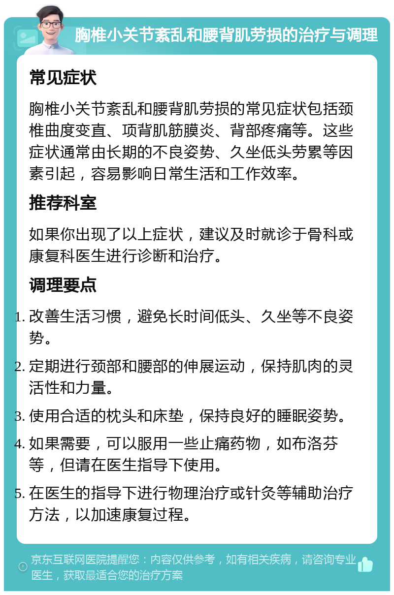 胸椎小关节紊乱和腰背肌劳损的治疗与调理 常见症状 胸椎小关节紊乱和腰背肌劳损的常见症状包括颈椎曲度变直、项背肌筋膜炎、背部疼痛等。这些症状通常由长期的不良姿势、久坐低头劳累等因素引起，容易影响日常生活和工作效率。 推荐科室 如果你出现了以上症状，建议及时就诊于骨科或康复科医生进行诊断和治疗。 调理要点 改善生活习惯，避免长时间低头、久坐等不良姿势。 定期进行颈部和腰部的伸展运动，保持肌肉的灵活性和力量。 使用合适的枕头和床垫，保持良好的睡眠姿势。 如果需要，可以服用一些止痛药物，如布洛芬等，但请在医生指导下使用。 在医生的指导下进行物理治疗或针灸等辅助治疗方法，以加速康复过程。